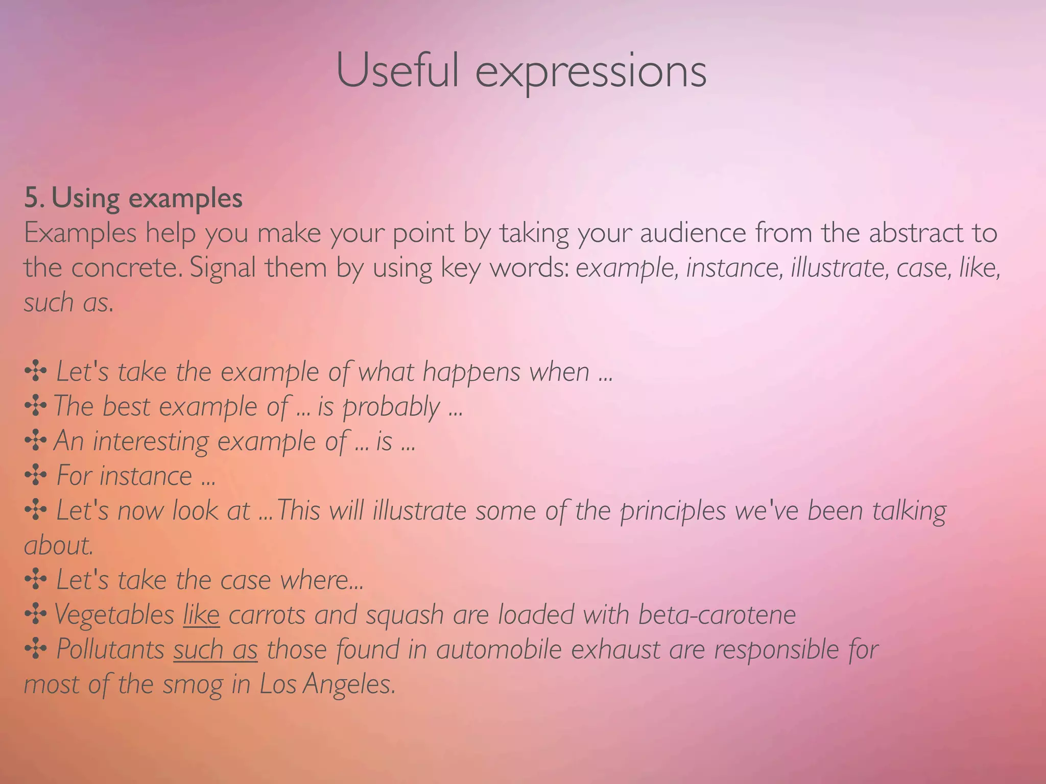Useful expressions

5. Using examples
Examples help you make your point by taking your audience from the abstract to
the concrete. Signal them by using key words: example, instance, illustrate, case, like,
such as.

✣ Let's take the example of what happens when ...
✣ The best example of ... is probably ...
✣ An interesting example of ... is ...
✣ For instance ...
✣ Let's now look at ... This will illustrate some of the principles we've been talking
about.
✣ Let's take the case where...
✣ Vegetables like carrots and squash are loaded with beta-carotene
✣ Pollutants such as those found in automobile exhaust are responsible for
most of the smog in Los Angeles.
 