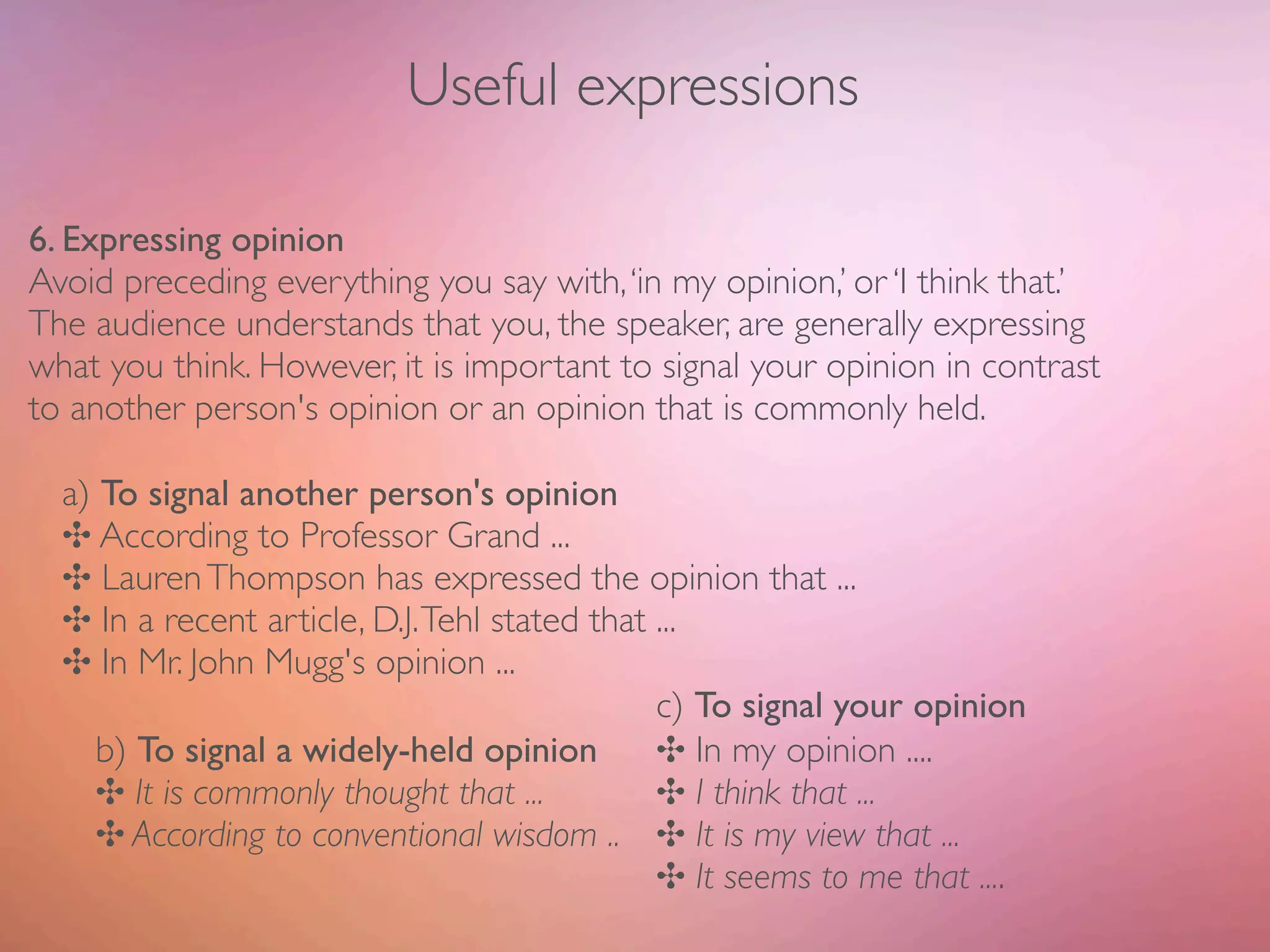 Useful expressions

6. Expressing opinion
Avoid preceding everything you say with, ‘in my opinion,’ or ‘I think that.’
The audience understands that you, the speaker, are generally expressing
what you think. However, it is important to signal your opinion in contrast
to another person's opinion or an opinion that is commonly held.

  a) To signal another person's opinion
  ✣ According to Professor Grand ...
  ✣ Lauren Thompson has expressed the opinion that ...
  ✣ In a recent article, D.J. Tehl stated that ...
  ✣ In Mr. John Mugg's opinion ...
  	

     	

 	

 	

 	

 	

 	

 	

 	

 	

 c) To signal your opinion
      b) To signal a widely-held opinion	

 ✣ In my opinion ....
                                           	

      ✣ It is commonly thought that ...	

 	

 ✣ I think that ...
      ✣ According to conventional wisdom .. 	

 ✣ It is my view that ...
      	

 	

 	

 	

 	

 	

 	

 	

 	

 	

 ✣ It seems to me that ....
 