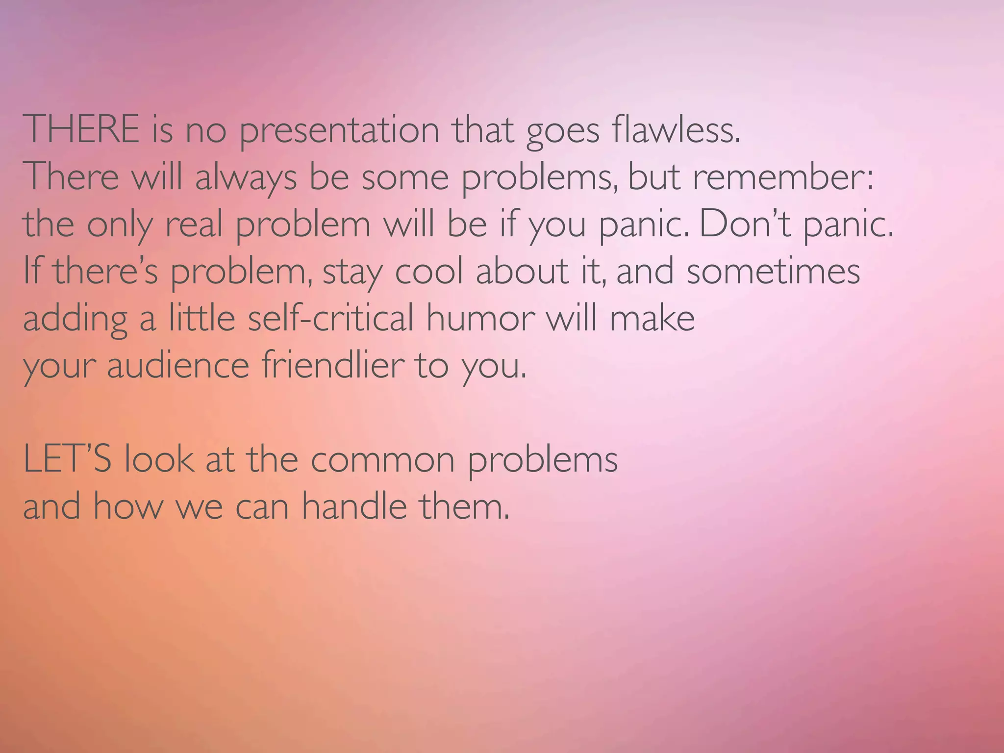 THERE is no presentation that goes ﬂawless.
There will always be some problems, but remember:
the only real problem will be if you panic. Don’t panic.
If there’s problem, stay cool about it, and sometimes
adding a little self-critical humor will make
your audience friendlier to you.

LET’S look at the common problems
and how we can handle them.
 