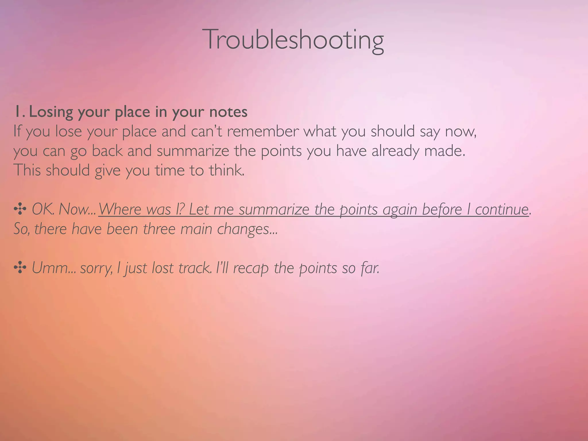 Troubleshooting

1. Losing your place in your notes
If you lose your place and can’t remember what you should say now,
you can go back and summarize the points you have already made.
This should give you time to think.

✣ OK. Now... Where was I? Let me summarize the points again before I continue.
So, there have been three main changes...

✣ Umm... sorry, I just lost track. I’ll recap the points so far.
 