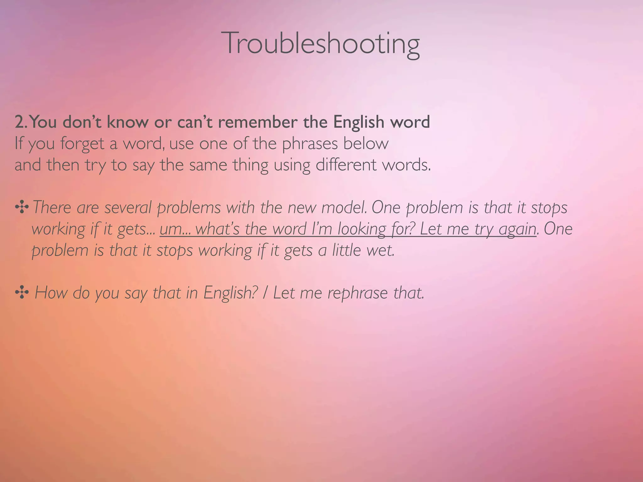 Troubleshooting

2.You don’t know or can’t remember the English word
If you forget a word, use one of the phrases below
and then try to say the same thing using different words.

✣ There are several problems with the new model. One problem is that it stops
  working if it gets... um... what’s the word I’m looking for? Let me try again. One
  problem is that it stops working if it gets a little wet.

✣ How do you say that in English? / Let me rephrase that.
 