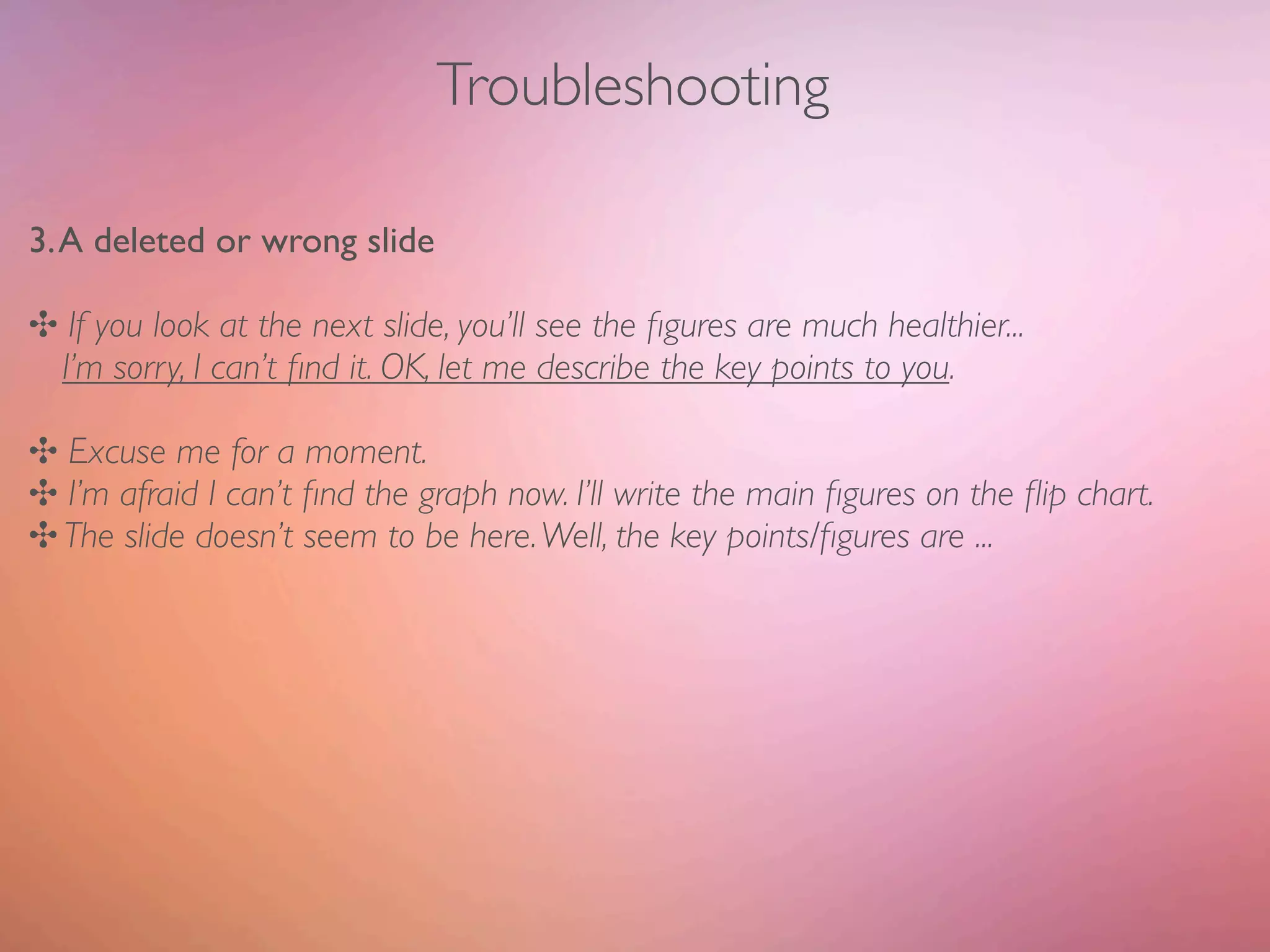 Troubleshooting

3. A deleted or wrong slide

✣ If you look at the next slide, you’ll see the ﬁgures are much healthier...
 I’m sorry, I can’t ﬁnd it. OK, let me describe the key points to you.

✣ Excuse me for a moment.
✣ I’m afraid I can’t ﬁnd the graph now. I’ll write the main ﬁgures on the ﬂip chart.
✣ The slide doesn’t seem to be here. Well, the key points/ﬁgures are ...
 