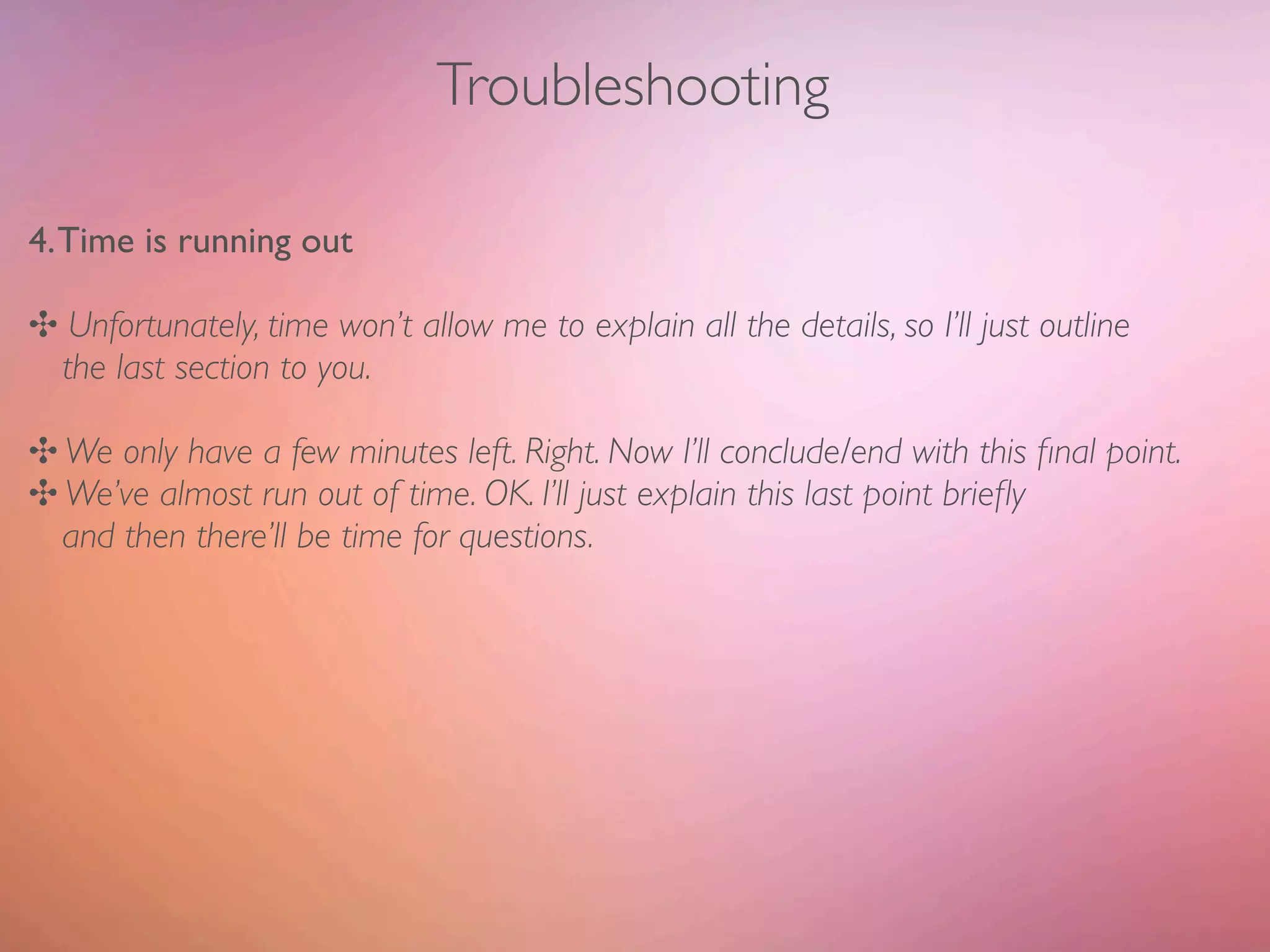 Troubleshooting

4. Time is running out

✣ Unfortunately, time won’t allow me to explain all the details, so I’ll just outline
 the last section to you.

✣ We only have a few minutes left. Right. Now I’ll conclude/end with this ﬁnal point.
✣ We’ve almost run out of time. OK. I’ll just explain this last point brieﬂy
  and then there’ll be time for questions.
 