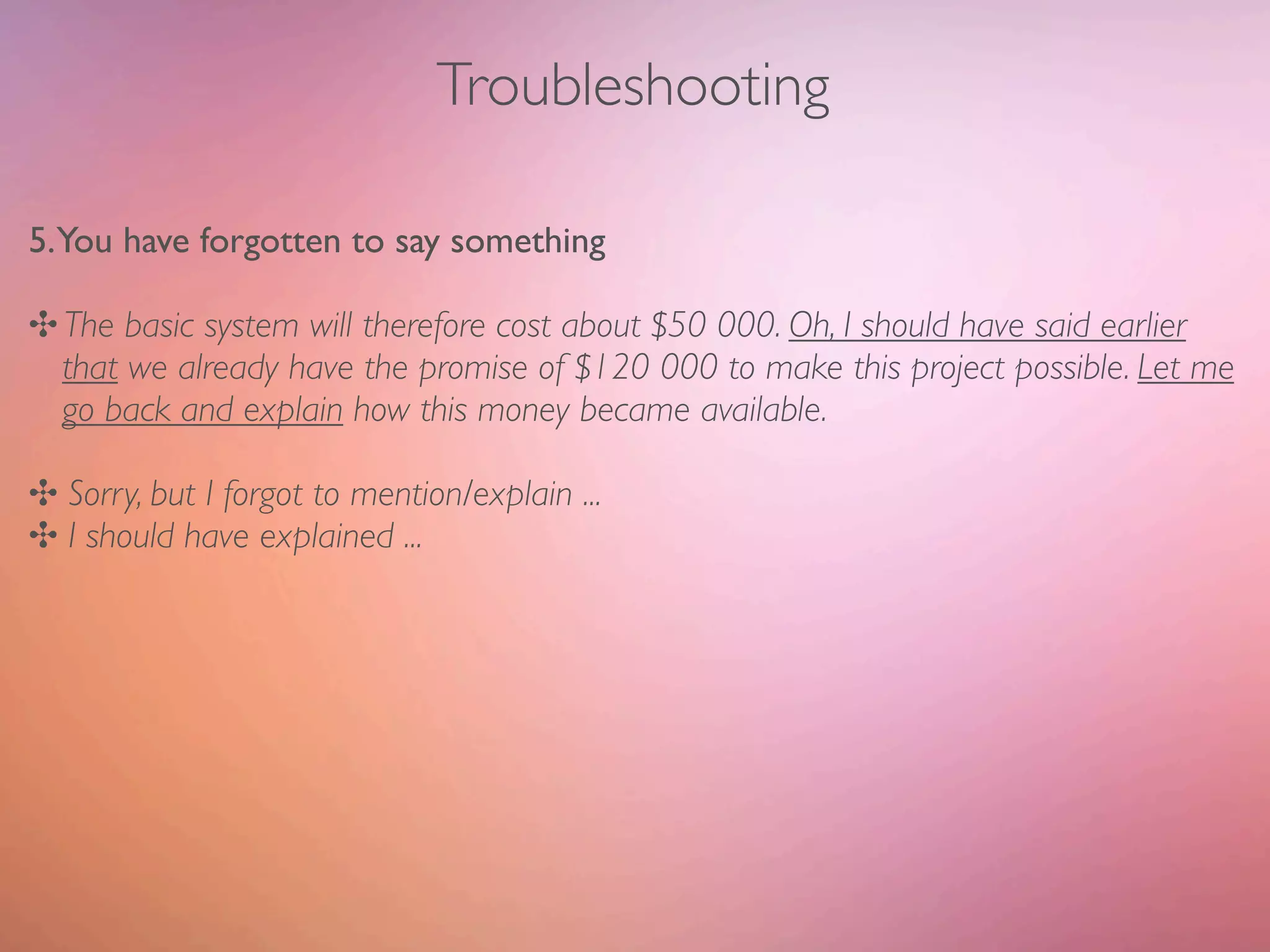 Troubleshooting

5.You have forgotten to say something

✣ The basic system will therefore cost about $50 000. Oh, I should have said earlier
  that we already have the promise of $120 000 to make this project possible. Let me
  go back and explain how this money became available.

✣ Sorry, but I forgot to mention/explain ...
✣ I should have explained ...
 