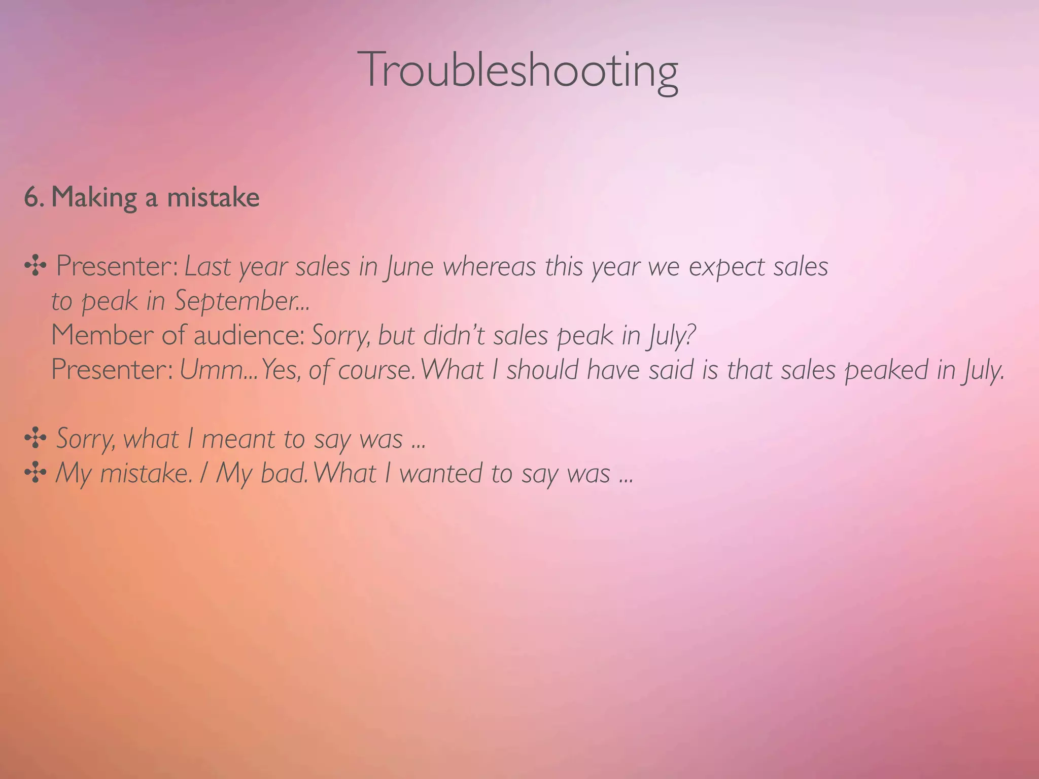 Troubleshooting

6. Making a mistake

✣ Presenter: Last year sales in June whereas this year we expect sales
 to peak in September...
 Member of audience: Sorry, but didn’t sales peak in July?
 Presenter: Umm... Yes, of course. What I should have said is that sales peaked in July.

✣ Sorry, what I meant to say was ...
✣ My mistake. / My bad. What I wanted to say was ...
 