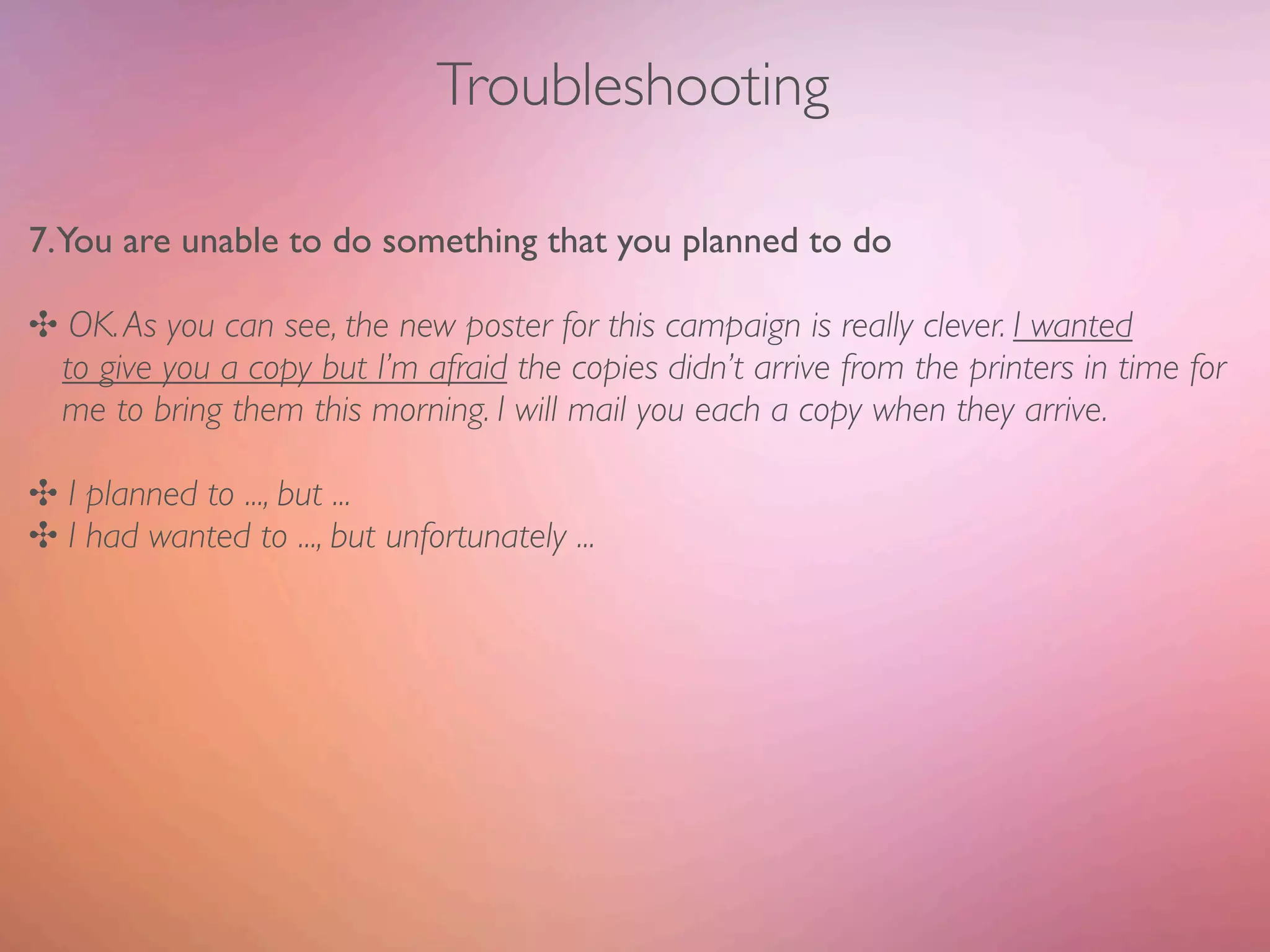 Troubleshooting

7.You are unable to do something that you planned to do

✣ OK. As you can see, the new poster for this campaign is really clever. I wanted
 to give you a copy but I’m afraid the copies didn’t arrive from the printers in time for
 me to bring them this morning. I will mail you each a copy when they arrive.

✣ I planned to ..., but ...
✣ I had wanted to ..., but unfortunately ...
 