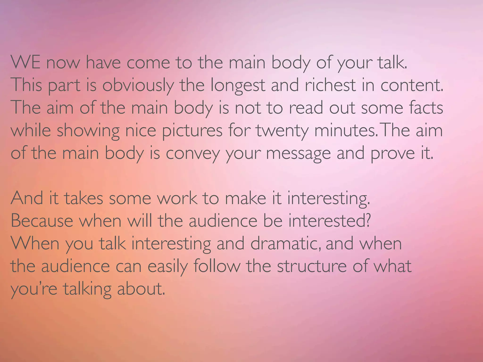 WE now have come to the main body of your talk.
This part is obviously the longest and richest in content.
The aim of the main body is not to read out some facts
while showing nice pictures for twenty minutes. The aim
of the main body is convey your message and prove it.

And it takes some work to make it interesting.
Because when will the audience be interested?
When you talk interesting and dramatic, and when
the audience can easily follow the structure of what
you’re talking about.
 