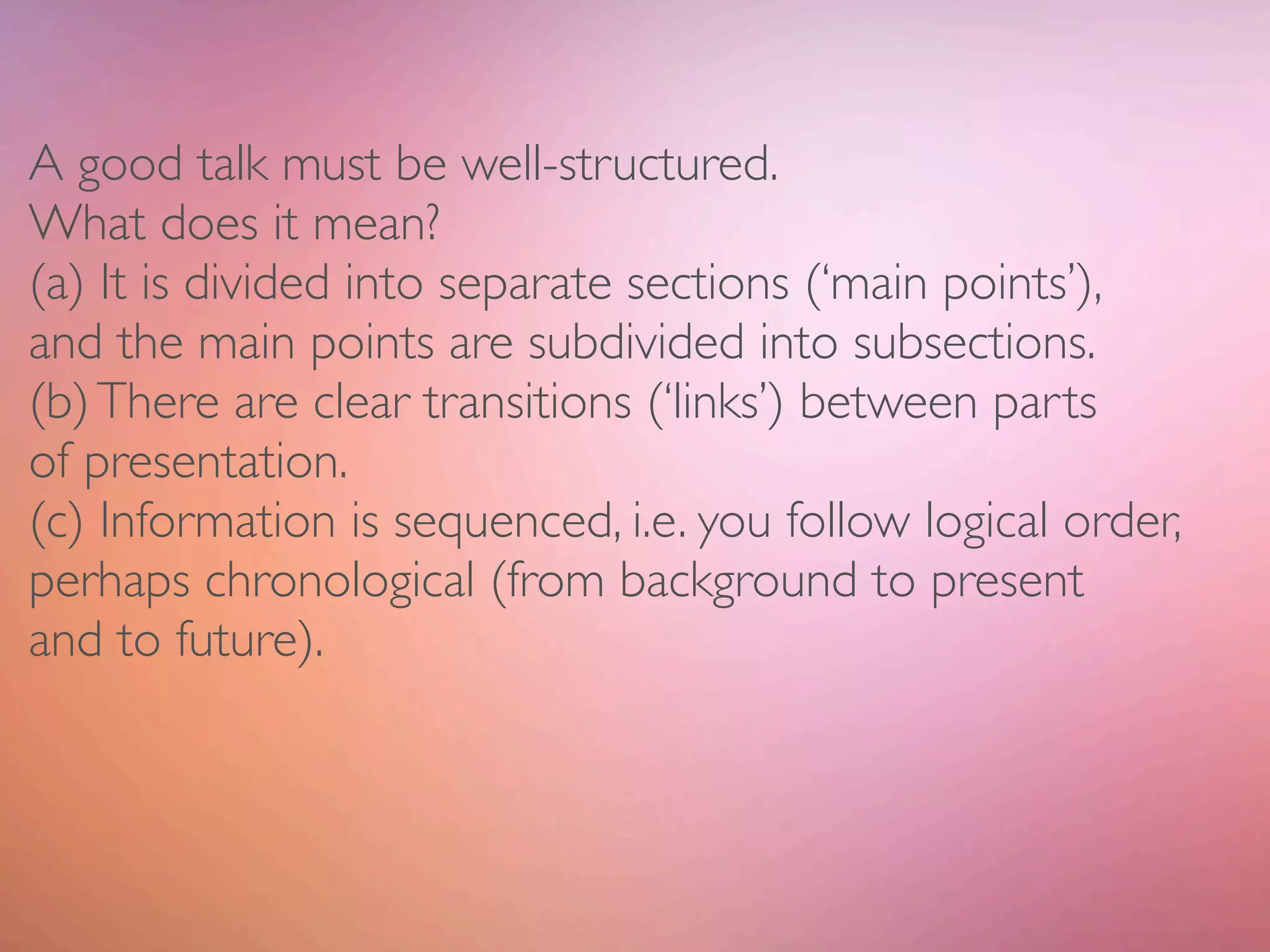 A good talk must be well-structured.
What does it mean?
(a) It is divided into separate sections (‘main points’),
and the main points are subdivided into subsections.
(b) There are clear transitions (‘links’) between parts
of presentation.
(c) Information is sequenced, i.e. you follow logical order,
perhaps chronological (from background to present
and to future).
 