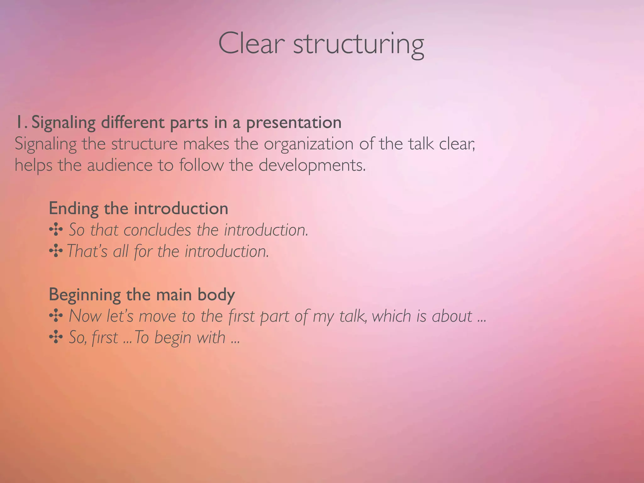 Clear structuring

1. Signaling different parts in a presentation
Signaling the structure makes the organization of the talk clear,
helps the audience to follow the developments.

    Ending the introduction
    ✣ So that concludes the introduction.
    ✣ That’s all for the introduction.

    Beginning the main body
    ✣ Now let’s move to the ﬁrst part of my talk, which is about ...
    ✣ So, ﬁrst ... To begin with ...
 