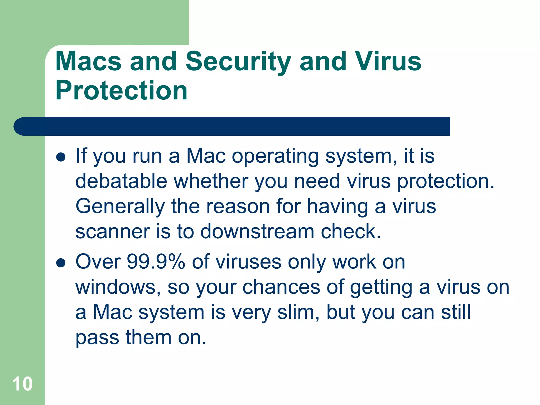 Macs and Security and Virus
     Protection

        If you run a Mac operating system, it is
         debatable whether you need virus protection.
         Generally the reason for having a virus
         scanner is to downstream check.
        Over 99.9% of viruses only work on
         windows, so your chances of getting a virus on
         a Mac system is very slim, but you can still
         pass them on.

10
 