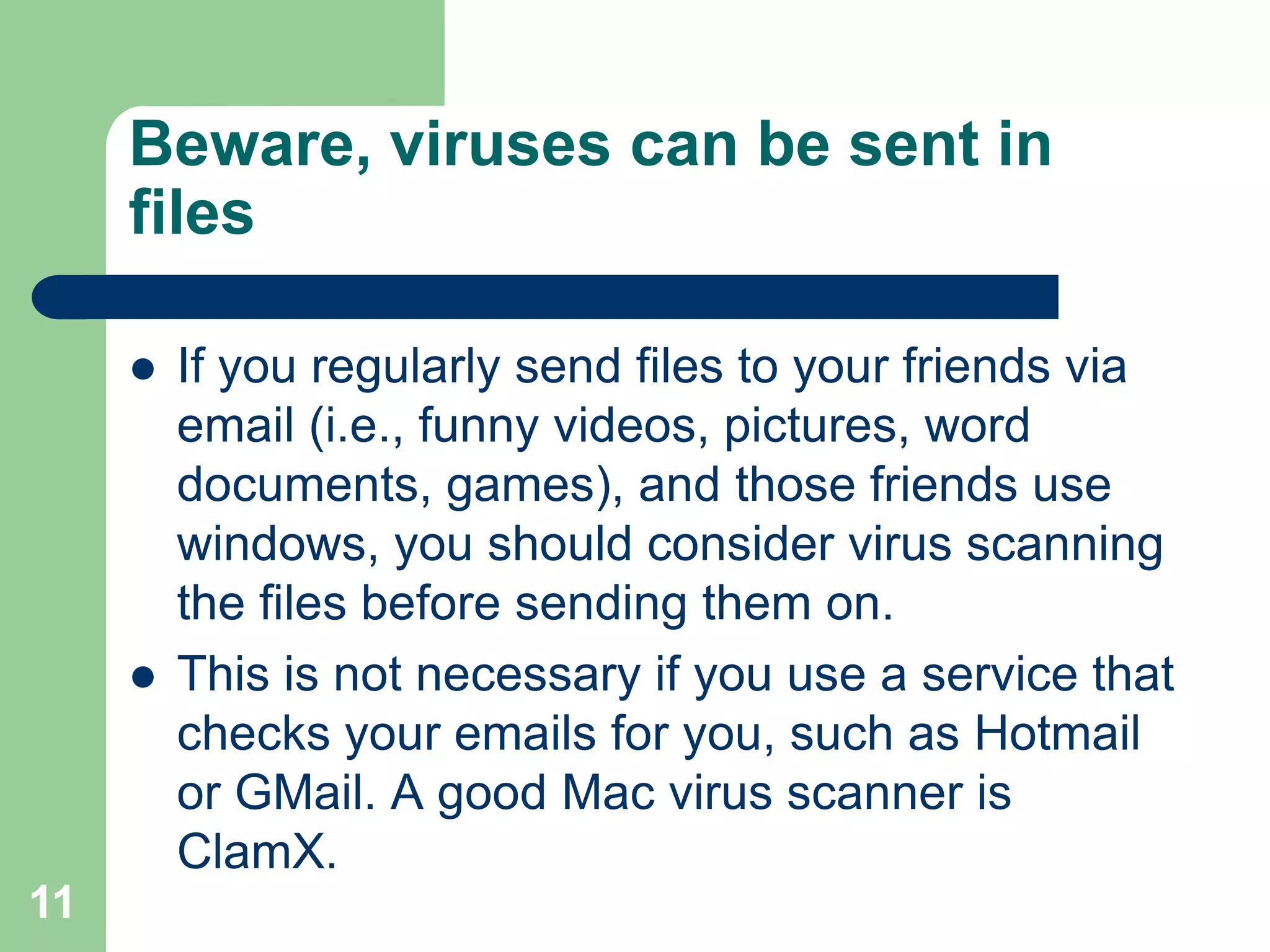 Beware, viruses can be sent in
     files

        If you regularly send files to your friends via
         email (i.e., funny videos, pictures, word
         documents, games), and those friends use
         windows, you should consider virus scanning
         the files before sending them on.
        This is not necessary if you use a service that
         checks your emails for you, such as Hotmail
         or GMail. A good Mac virus scanner is
         ClamX.
11
 