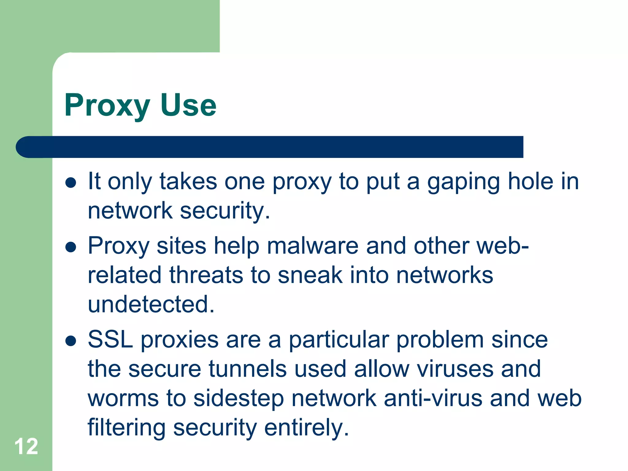 Proxy Use

        It only takes one proxy to put a gaping hole in
         network security.
        Proxy sites help malware and other web-
         related threats to sneak into networks
         undetected.
        SSL proxies are a particular problem since
         the secure tunnels used allow viruses and
         worms to sidestep network anti-virus and web
         filtering security entirely.
12
 