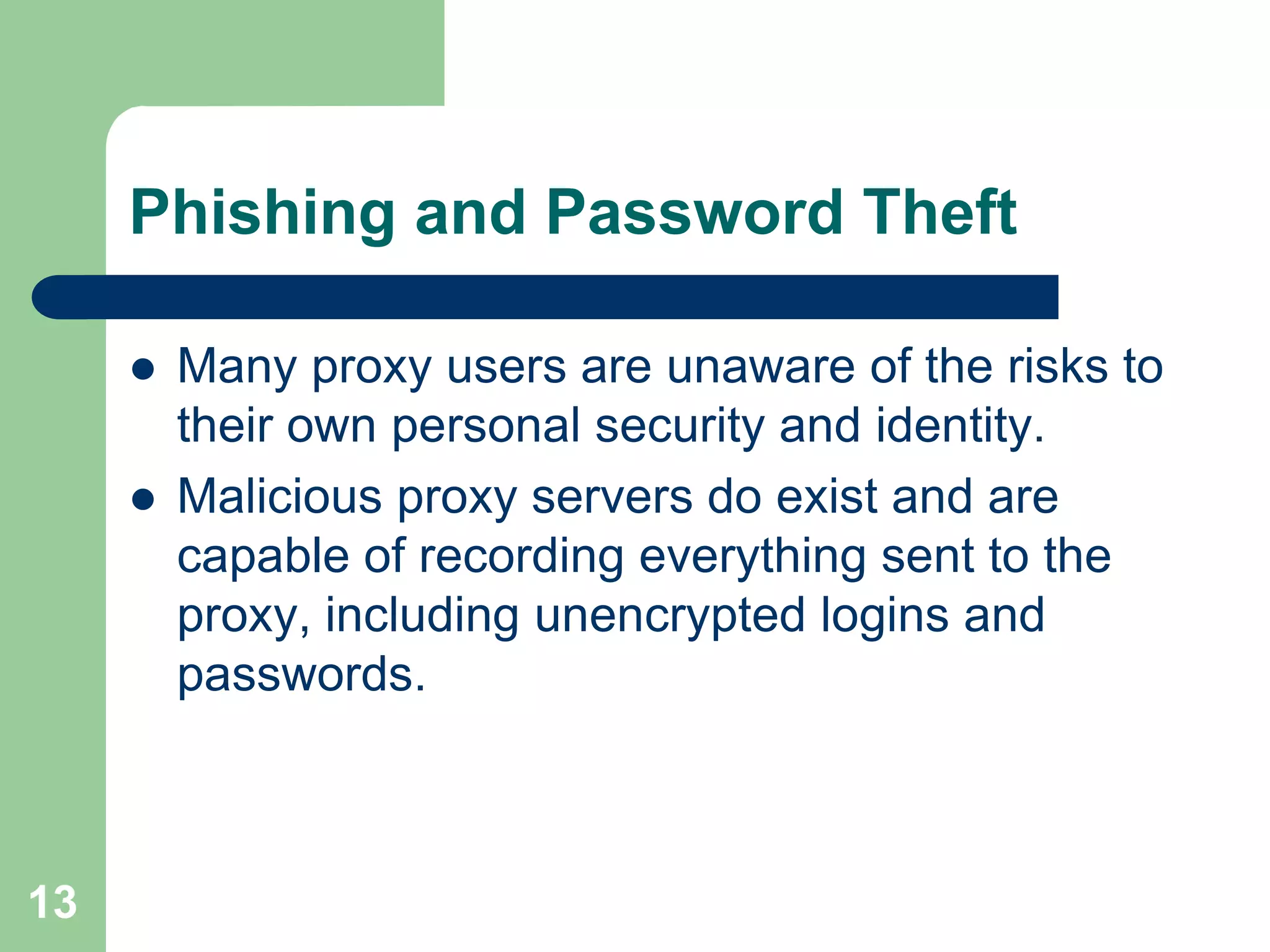 Phishing and Password Theft

        Many proxy users are unaware of the risks to
         their own personal security and identity.
        Malicious proxy servers do exist and are
         capable of recording everything sent to the
         proxy, including unencrypted logins and
         passwords.



13
 