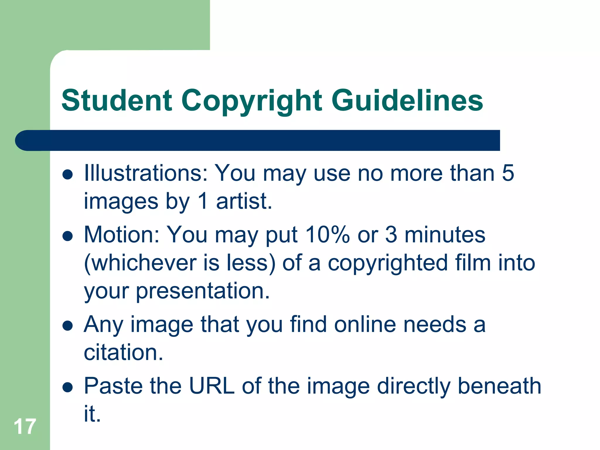 Student Copyright Guidelines

        Illustrations: You may use no more than 5
         images by 1 artist.
        Motion: You may put 10% or 3 minutes
         (whichever is less) of a copyrighted film into
         your presentation.
        Any image that you find online needs a
         citation.
        Paste the URL of the image directly beneath
         it.
17
 