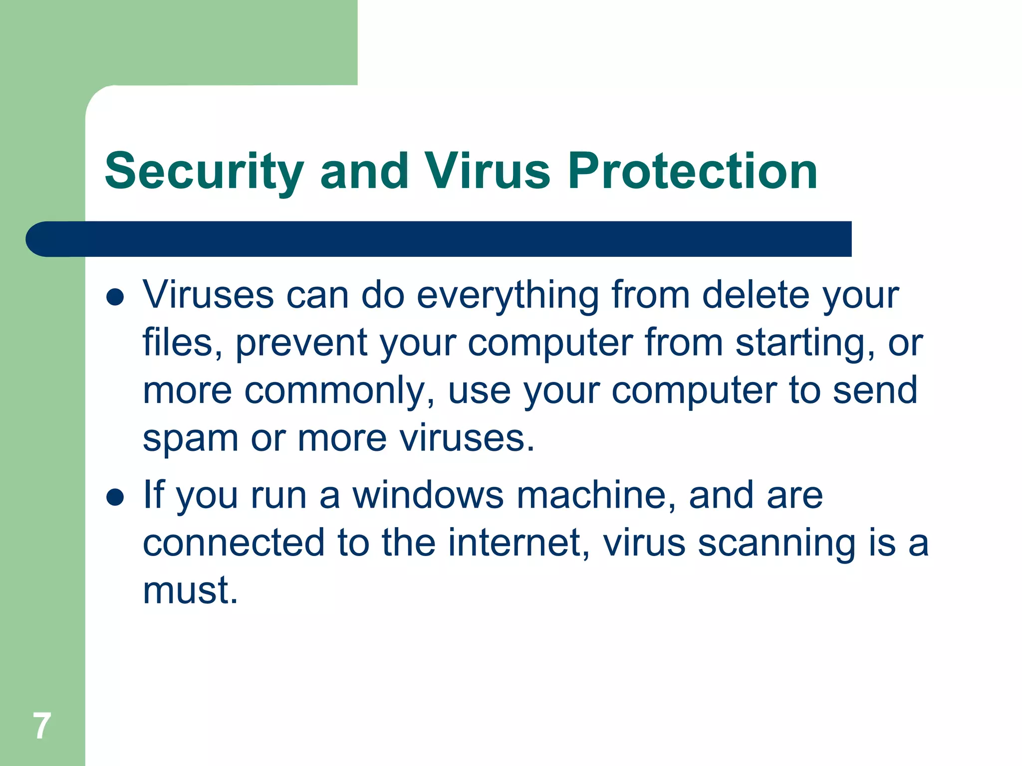 Security and Virus Protection

       Viruses can do everything from delete your
        files, prevent your computer from starting, or
        more commonly, use your computer to send
        spam or more viruses.
       If you run a windows machine, and are
        connected to the internet, virus scanning is a
        must.


7
 
