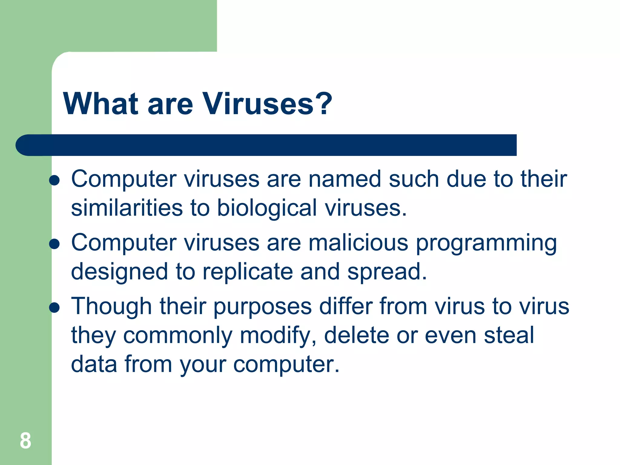 What are Viruses?

       Computer viruses are named such due to their
        similarities to biological viruses.
       Computer viruses are malicious programming
        designed to replicate and spread.
       Though their purposes differ from virus to virus
        they commonly modify, delete or even steal
        data from your computer.


8
 