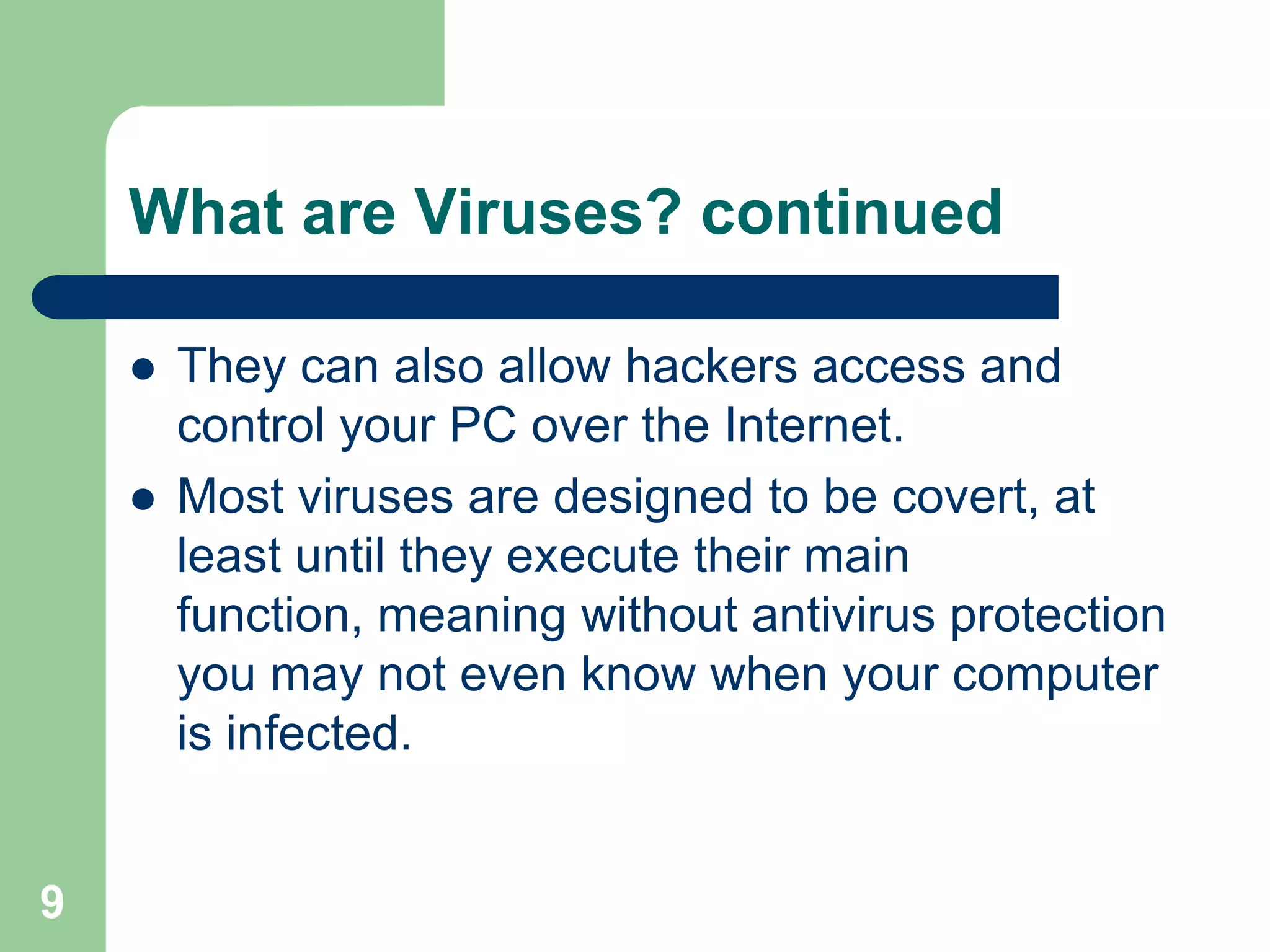 What are Viruses? continued

       They can also allow hackers access and
        control your PC over the Internet.
       Most viruses are designed to be covert, at
        least until they execute their main
        function, meaning without antivirus protection
        you may not even know when your computer
        is infected.


9
 