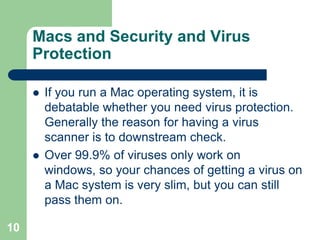 Macs and Security and Virus
     Protection

        If you run a Mac operating system, it is
         debatable whether you need virus protection.
         Generally the reason for having a virus
         scanner is to downstream check.
        Over 99.9% of viruses only work on
         windows, so your chances of getting a virus on
         a Mac system is very slim, but you can still
         pass them on.

10
 