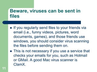 Beware, viruses can be sent in
     files

        If you regularly send files to your friends via
         email (i.e., funny videos, pictures, word
         documents, games), and those friends use
         windows, you should consider virus scanning
         the files before sending them on.
        This is not necessary if you use a service that
         checks your emails for you, such as Hotmail
         or GMail. A good Mac virus scanner is
         ClamX.
11
 