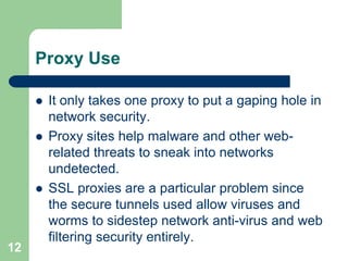 Proxy Use

        It only takes one proxy to put a gaping hole in
         network security.
        Proxy sites help malware and other web-
         related threats to sneak into networks
         undetected.
        SSL proxies are a particular problem since
         the secure tunnels used allow viruses and
         worms to sidestep network anti-virus and web
         filtering security entirely.
12
 