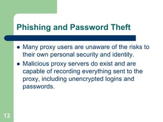 Phishing and Password Theft

        Many proxy users are unaware of the risks to
         their own personal security and identity.
        Malicious proxy servers do exist and are
         capable of recording everything sent to the
         proxy, including unencrypted logins and
         passwords.



13
 