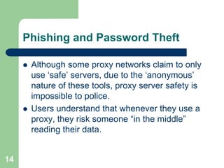 Phishing and Password Theft

        Although some proxy networks claim to only
         use „safe‟ servers, due to the „anonymous‟
         nature of these tools, proxy server safety is
         impossible to police.
        Users understand that whenever they use a
         proxy, they risk someone “in the middle”
         reading their data.


14
 