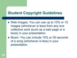 Student Copyright Guidelines

        Web Images: You can use up to 10% or 15
         images (whichever is less) from any one
         collective work (such as a web page or a
         book) in your presentation.
        Music: You can include 10% or 30 seconds
         of a song (whichever is less) in your
         presentation.


16
 