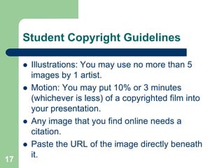 Student Copyright Guidelines

        Illustrations: You may use no more than 5
         images by 1 artist.
        Motion: You may put 10% or 3 minutes
         (whichever is less) of a copyrighted film into
         your presentation.
        Any image that you find online needs a
         citation.
        Paste the URL of the image directly beneath
         it.
17
 