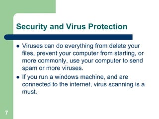 Security and Virus Protection

       Viruses can do everything from delete your
        files, prevent your computer from starting, or
        more commonly, use your computer to send
        spam or more viruses.
       If you run a windows machine, and are
        connected to the internet, virus scanning is a
        must.


7
 