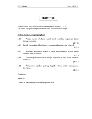 PENUGASAN                                                      P3119/UNIT 6 /10




                               AKTIVITI 6B


Uji kefahaman anda sebelum meneruskan input selanjutnya…..!!!!
Sila semak jawapan anda pada maklum balas di halaman berikutnya.


Arahan: Bulatkan jawapan yang betul

6.10      Pekerja diberi kebebasan penuh untuk membuat keputusan dalam
       konsep pemusatan
                                                                       ( B / S)
6.11   Bentuk komunikasi dalam konsep pemusatan adalah dari atas kebawah
                                                                      (B/S)

6.12       Kebaikan pemencaran adalah ia dapat menyelaraskan semua arahan
       daripada pihak organisasi.
                                                                      (B/S)
6.13       Kebaikan pemusatan adalah ia dapat menjimatkan masa dalam membuat
       keputusan.
                                                                      ( B/ S )

6.14      Pemencaran memberi peluang kepada pekerja untuk menunjukkan
       kebolehan.
                                                               ( B/ S )

Soalan esei

Soalan 6.15

Terangkan 3 kebaikan pemusatan dan pemencaran.
 
