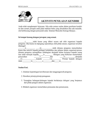 PENUGASAN                                                         P3119/UNIT 6 /12




                             AKTIVITI PENILAIAN KENDIRI

Anda telah menghampiri kejayaan. Sila cuba semua soalan dalam penilaian kendiri
ini dan semak jawapan anda pada maklum balas yang disediakan.Jika ada masalah,
sila berbincang dengan pensyarah anda. Selamat Mencuba Semoga Berjaya .


Isi tempat kosong dengan jawapan yang sesuai.

_______i________ialah kuasa yang diberi secara sah oleh organisasi kepada
pengurus. Jika kuasa ini dipegang sepenuhnya oleh pihak atasan, organisasi tersebut
dipanggil
_______ii_________. ____iii____________ialah dimana pengurus menyebarkan
kuasa dan autoriti kepada pelbagai kedudukan dan jabatan dalam organisasi.proses
dimana pengurus menagihkan sebahagian daripada beban kerjanya kepada orang
lain ialah merujuk kepada_____iv________. Delegasi yang berkesan memerlukan
penyerahan           ______v__________dan            ____vi___________daripada
__vii_______________kepada _______viii_________. Prinsip kepada delegasi
ialah _________ix____,______x_________dan_____xi___________.


Soalan Esei.

   1. Jelaskan kepentingan kewibawaan dan tanggungjawab pengurus.

   2. Huraikan prinsip-prinsip penugasan.

   3. Terangkan halangan-halangan kepada berlakunya delegasi yang berpunca
      dari pihak pengurs dalam organisasi.

   4. Bilakah organisasi memerlukan pemusatan dan pemencaran.
 