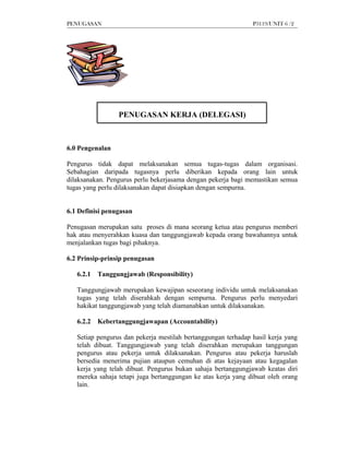 PENUGASAN                                                      P3119/UNIT 6 /2




                 PENUGASAN KERJA (DELEGASI)



6.0 Pengenalan

Pengurus tidak dapat melaksanakan semua tugas-tugas dalam organisasi.
Sebahagian daripada tugasnya perlu diberikan kepada orang lain untuk
dilaksanakan. Pengurus perlu bekerjasama dengan pekerja bagi memastikan semua
tugas yang perlu dilaksanakan dapat disiapkan dengan sempurna.


6.1 Definisi penugasan

Penugasan merupakan satu proses di mana seorang ketua atau pengurus memberi
hak atau menyerahkan kuasa dan tanggungjawab kepada orang bawahannya untuk
menjalankan tugas bagi pihaknya.

6.2 Prinsip-prinsip penugasan

   6.2.1   Tanggungjawab (Responsibility)

   Tanggungjawab merupakan kewajipan seseorang individu untuk melaksanakan
   tugas yang telah diserahkah dengan sempurna. Pengurus perlu menyedari
   hakikat tanggungjawab yang telah diamanahkan untuk dilaksanakan.

   6.2.2   Kebertanggungjawapan (Accountability)

   Setiap pengurus dan pekerja mestilah bertanggungan terhadap hasil kerja yang
   telah dibuat. Tanggungjawab yang telah diserahkan merupakan tanggungan
   pengurus atau pekerja untuk dilaksanakan. Pengurus atau pekerja haruslah
   bersedia menerima pujian ataupun cemuhan di atas kejayaan atau kegagalan
   kerja yang telah dibuat. Pengurus bukan sahaja bertanggungjawab keatas diri
   mereka sahaja tetapi juga bertanggungan ke atas kerja yang dibuat oleh orang
   lain.
 