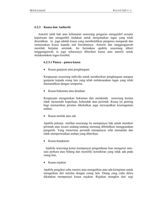 PENUGASAN                                                      P3119/UNIT 6 /3




  6.2.3   Kuasa dan Authoriti

     Autoriti ialah hak atau kebenaran seseorang pengurus mengambil sesuatu
  keputusan dan mengambil tindakan untuk menjalankan tugas yang telah
  diserahkan. Ia juga adalah kuasa yang membolehkan pengurus mengarah dan
  menurunkan kuasa kepada staf bawahannya. Autoriti dan tanggungjawab
  mestilah berjalan serentak. Ini bermakna apabila seseorang diberi
  tanggungjawab, ia juga seharusnya diberikan kuasa atau autoriti untuk
  melaksanakan tugas tersebut.

          6.2.3.1 Punca – punca kuasa

          •   Kuasa ganjaran atau penghargaan

          Keupayaan seseorang individu untuk memberikan penghargaan ataupun
          ganjaran kepada orang lain yang telah melaksanakan tugas yang telah
          diamanahkan dengan sempurna.

          •   Kuasa hukuman atau dendaan

          Keupayaan mengenakan hukuman dan mendenda seseorang kerana
          tidak memenuhi keperluan, kehendak atau perintah. Kuasa ini penting
          bagi memastikan prestasi dikekalkan juga mewujudkan keseragaman
          arahan.

          •   Kuasa mutlak atau sah

          Apabila pekerja melihat seseorang itu mempunyai hak untuk memberi
          perintah atau secara undang-undang memang dibolehkan menggunakan
          pengaruh. Yang menerima perintah mempunyai sifat mematuhi dan
          tidak mempersoalkan arahan yang diberikan.

          •   Kuasa kepakaran

           Apabila seseorang ketua mempunyai pengetahuan luas mengenai satu-
          satu perkara atau bidang dan memiliki kemahiran yang tidak ada pada
          orang lain.

          •   Kuasa rujukan

          Apabila pengikut cuba meniru atau mengaitkan atau ada keinginan untuk
          mengaitkan diri mereka dengan orang lain. Orang yang cuba ditiru
          dikatakan mempunyai kuasa rujukan. Rujukan mungkin dari segi
 