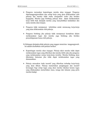 PENUGASAN                                                     P3119/UNIT 6 /5


     •   Pengurus merasakan kepentingan mereka akan tergugat. Pengurus
         dipertanggungjawabkan atas setiap kerja yang akan dilaksanakan oleh
         pekerja dan mereka tidak mahu mengambil risiko jika berlaku
         kegagalan. Mereka juga bimbang pekerja akan dapat melaksanakan
         kerja lebih baik daripada mereka yang menyebabkan kedudukan dan
         nama mereka akan terjejas.

     •   Pengurus tidak mempunyai kebolehan untuk merancang kerja-kerja
         yang akan dilaksanakan oleh pekerja.

     •   Pengurus bimbang jika pekerja tidak mempunyai kemahiran dalam
         melaksanakan tugas dan mereka juga bimbang jika berlaku
         penyalahgunaan kuasa oleh pekerja.


     b) Halangan daripada pihak pekerja yang enggan menerima tanggungjawab.
       Ini adalah disebabkan oleh perkara berikut:

     •   Kepentingan mereka akan tergugat. Pekerja takut mereka tidak dapat
         melaksanakan tugas yang diberikan dan mereka lebih suka jika pengurus
         yang melaksanakan semua kerja-kerja tersebut. Mereka bimbang akan
         dikenakan hukuman jika tidak dapat melaksanakan tugas yang
         diamanahkan.

     •   Pekerja merasakan tiada insentif yang diberikan terhadap kerja-kerja
         yang akan dibuat. Pekerja memerlukan penghargaan dan insentif
         kewangan bagi setiap tugas yang akan mereka lakukan kerana tugas
         yang dilaksanakan memerlukan masa, tenaga dan tekanan yang perlu
         mereka hadapi.
 