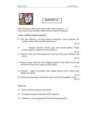 PENUGASAN                                                      P3119/UNIT 6 /6




                                    AKTIVITI 6A


Ujikan kefahaman anda sebelum meneruskan input selanjutnya…..!!!
Sila semak jawapan anda pada maklum balas di halaman berikutnya.

Arahan : Bulatkan jawapan yang betul.

6.1 Hak atau kebenaran seseorang pengurus mengambil sesuatu keputusan dan
     memberi arahan adalah merujuk kepada kuasa.
                                                                   ( B / S)

6.2           Pengurus memberi penilaian gaji statik kepada pekerja merujuk
     kepada pengurus menggunakan kuasa hukuman.
                                                                        (B / S)
6.3 Pengurus tidak perlu bertanggungjawab atas kerja-kerja yang dilakukan oleh
     pekerja.
                                                                        (B / S)

6.4 Pekerja enggan menerima kerja daripada pengurus kerana tiada insentif yang
    diberikan atas kerja-kerja yang akan dilaksanakan.
                                                                        (B / S)

6.5 Pengurus enggan menurunkan tugas kepada pekerja kerana mereka takut
    dikritik oleh pekerja.
                                                                       (B / S)
6.6 Rantaian perintah dapat menerangkan siapa yang boleh mengagihkan kuasa.
                                                                       (B / S)


Soalan esei

6.7   Berikan definisi penugasan atau delegasi.

6.8   Kenapakah penugasan diperlukan dalam organisasi.

6.9   Bezakan di antara tanggungjawab dan kebertanggungjawaban.
 