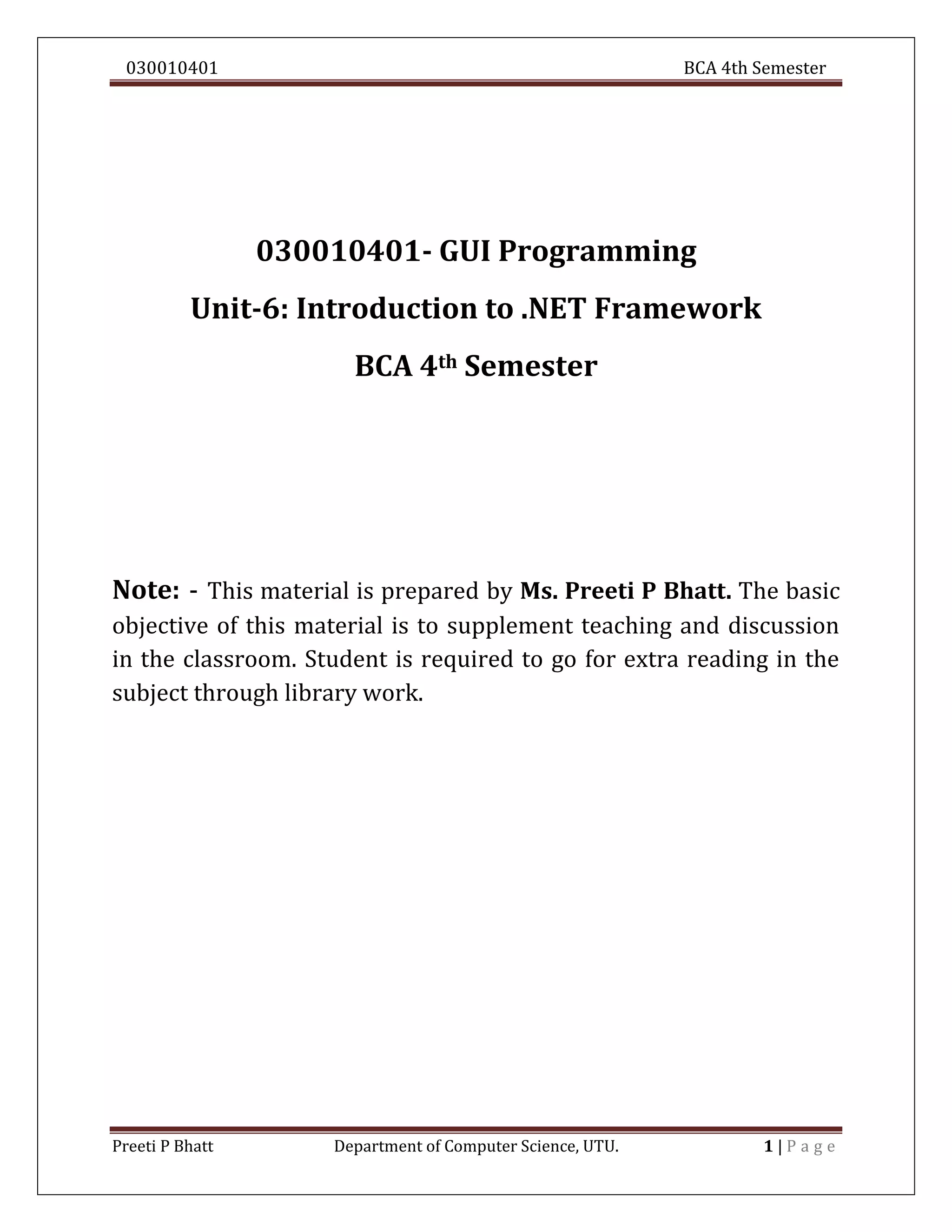 030010401 BCA 4th Semester
Preeti P Bhatt Department of Computer Science, UTU. 1 | P a g e
030010401- GUI Programming
Unit-6: Introduction to .NET Framework
BCA 4th Semester
Note: - This material is prepared by Ms. Preeti P Bhatt. The basic
objective of this material is to supplement teaching and discussion
in the classroom. Student is required to go for extra reading in the
subject through library work.
 