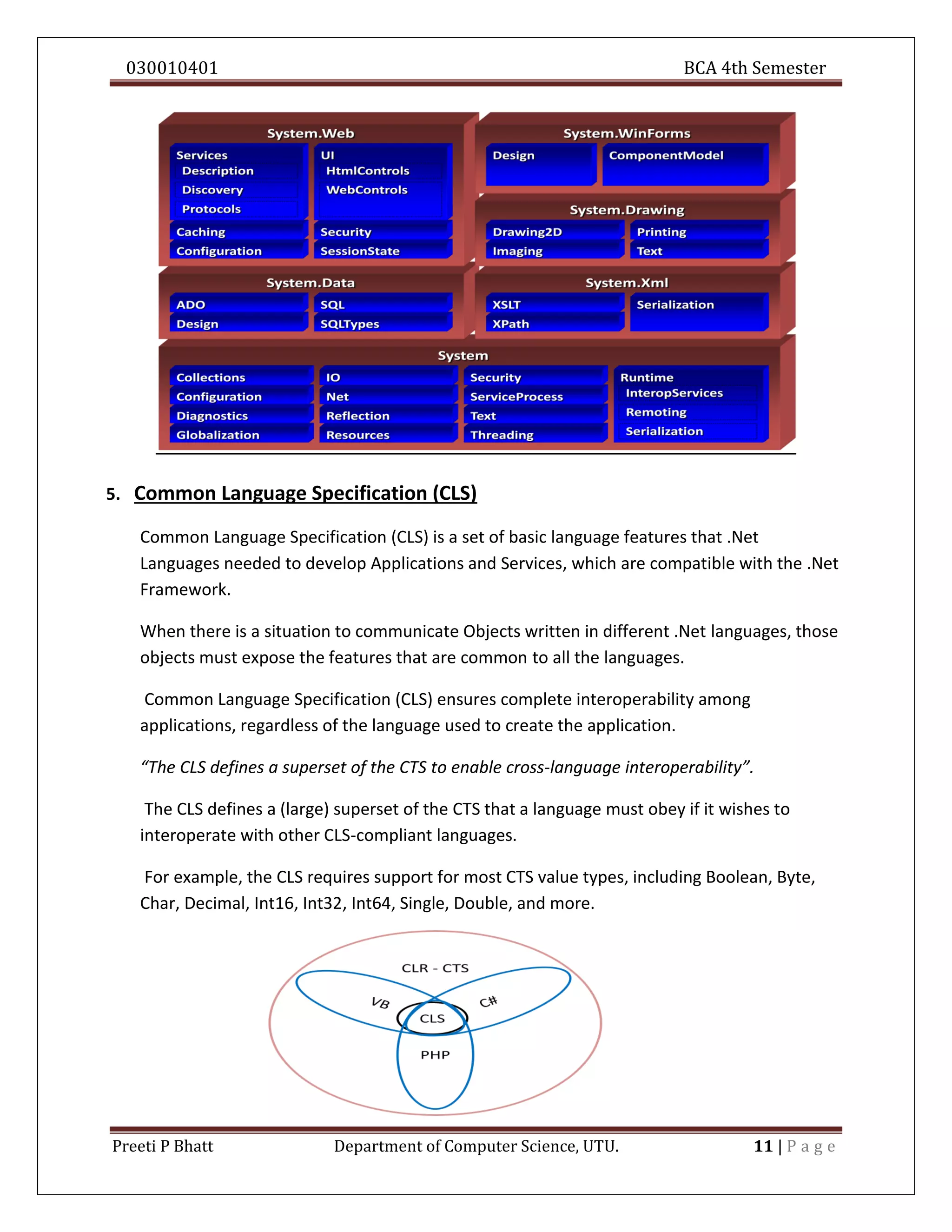 030010401 BCA 4th Semester
Preeti P Bhatt Department of Computer Science, UTU. 11 | P a g e
5. Common Language Specification (CLS)
Common Language Specification (CLS) is a set of basic language features that .Net
Languages needed to develop Applications and Services, which are compatible with the .Net
Framework.
When there is a situation to communicate Objects written in different .Net languages, those
objects must expose the features that are common to all the languages.
Common Language Specification (CLS) ensures complete interoperability among
applications, regardless of the language used to create the application.
“The CLS defines a superset of the CTS to enable cross-language interoperability”.
The CLS defines a (large) superset of the CTS that a language must obey if it wishes to
interoperate with other CLS-compliant languages.
For example, the CLS requires support for most CTS value types, including Boolean, Byte,
Char, Decimal, Int16, Int32, Int64, Single, Double, and more.
 