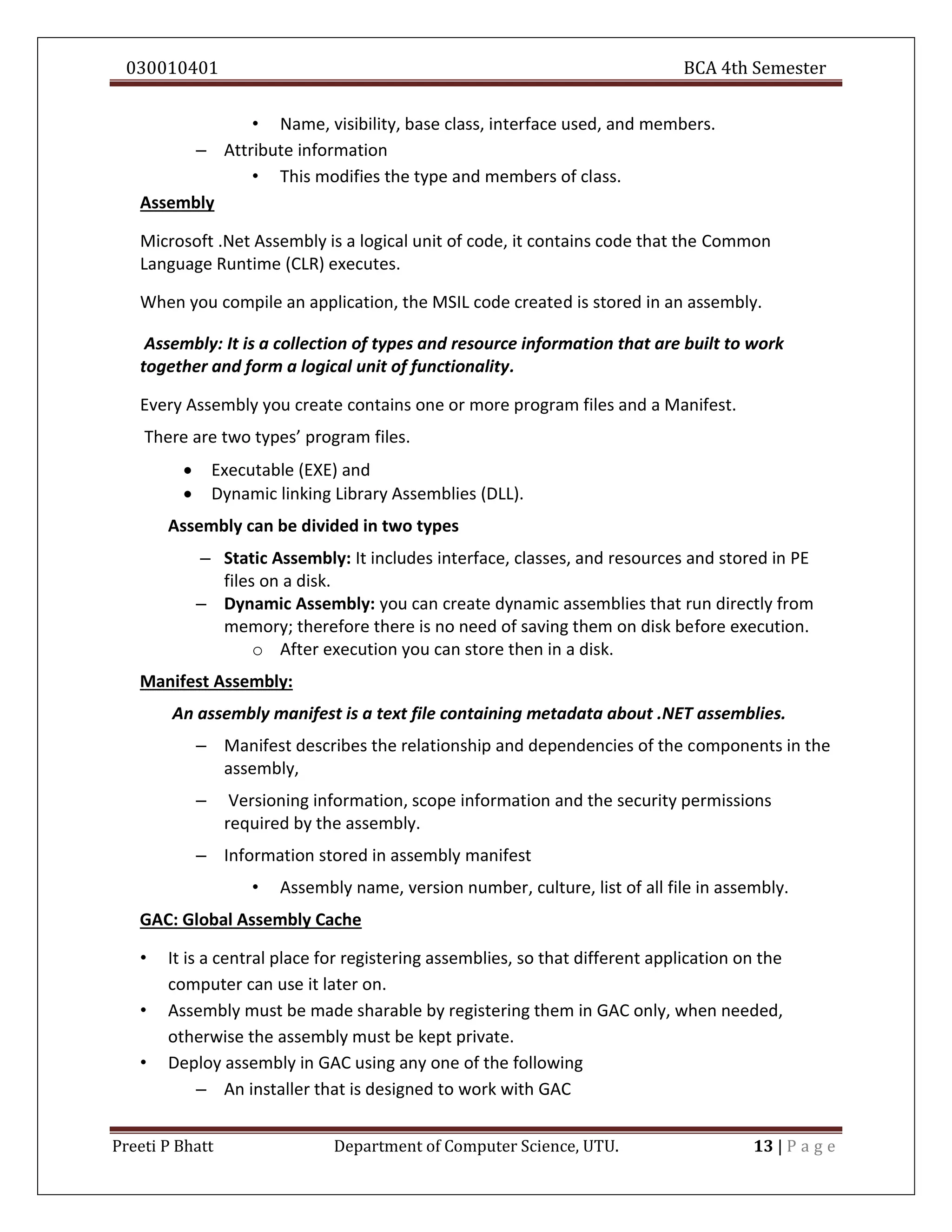 030010401 BCA 4th Semester
Preeti P Bhatt Department of Computer Science, UTU. 13 | P a g e
• Name, visibility, base class, interface used, and members.
– Attribute information
• This modifies the type and members of class.
Assembly
Microsoft .Net Assembly is a logical unit of code, it contains code that the Common
Language Runtime (CLR) executes.
When you compile an application, the MSIL code created is stored in an assembly.
Assembly: It is a collection of types and resource information that are built to work
together and form a logical unit of functionality.
Every Assembly you create contains one or more program files and a Manifest.
There are two types’ program files.
 Executable (EXE) and
 Dynamic linking Library Assemblies (DLL).
Assembly can be divided in two types
– Static Assembly: It includes interface, classes, and resources and stored in PE
files on a disk.
– Dynamic Assembly: you can create dynamic assemblies that run directly from
memory; therefore there is no need of saving them on disk before execution.
o After execution you can store then in a disk.
Manifest Assembly:
An assembly manifest is a text file containing metadata about .NET assemblies.
– Manifest describes the relationship and dependencies of the components in the
assembly,
– Versioning information, scope information and the security permissions
required by the assembly.
– Information stored in assembly manifest
• Assembly name, version number, culture, list of all file in assembly.
GAC: Global Assembly Cache
• It is a central place for registering assemblies, so that different application on the
computer can use it later on.
• Assembly must be made sharable by registering them in GAC only, when needed,
otherwise the assembly must be kept private.
• Deploy assembly in GAC using any one of the following
– An installer that is designed to work with GAC
 