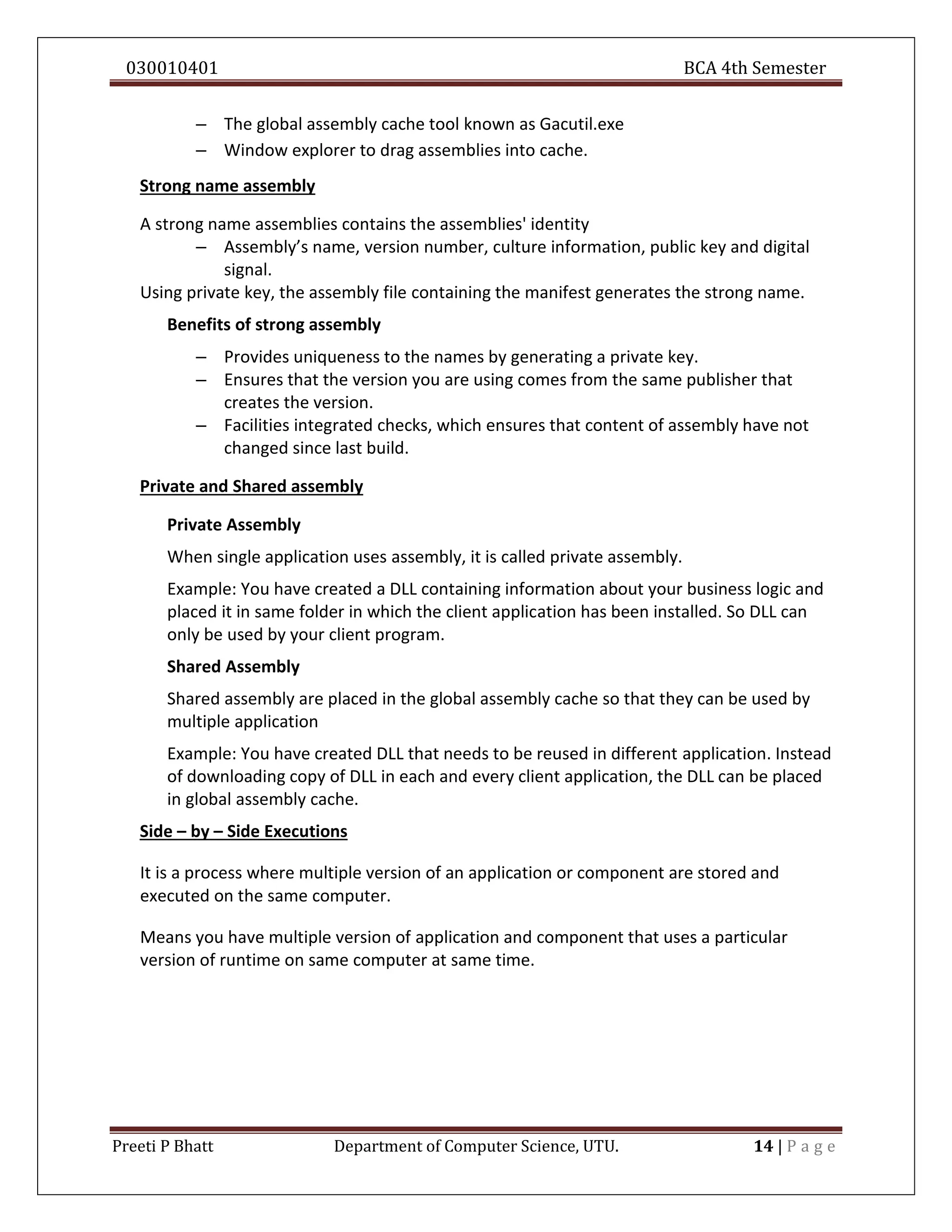 030010401 BCA 4th Semester
Preeti P Bhatt Department of Computer Science, UTU. 14 | P a g e
– The global assembly cache tool known as Gacutil.exe
– Window explorer to drag assemblies into cache.
Strong name assembly
A strong name assemblies contains the assemblies' identity
– Assembly’s name, version number, culture information, public key and digital
signal.
Using private key, the assembly file containing the manifest generates the strong name.
Benefits of strong assembly
– Provides uniqueness to the names by generating a private key.
– Ensures that the version you are using comes from the same publisher that
creates the version.
– Facilities integrated checks, which ensures that content of assembly have not
changed since last build.
Private and Shared assembly
Private Assembly
When single application uses assembly, it is called private assembly.
Example: You have created a DLL containing information about your business logic and
placed it in same folder in which the client application has been installed. So DLL can
only be used by your client program.
Shared Assembly
Shared assembly are placed in the global assembly cache so that they can be used by
multiple application
Example: You have created DLL that needs to be reused in different application. Instead
of downloading copy of DLL in each and every client application, the DLL can be placed
in global assembly cache.
Side – by – Side Executions
It is a process where multiple version of an application or component are stored and
executed on the same computer.
Means you have multiple version of application and component that uses a particular
version of runtime on same computer at same time.
 