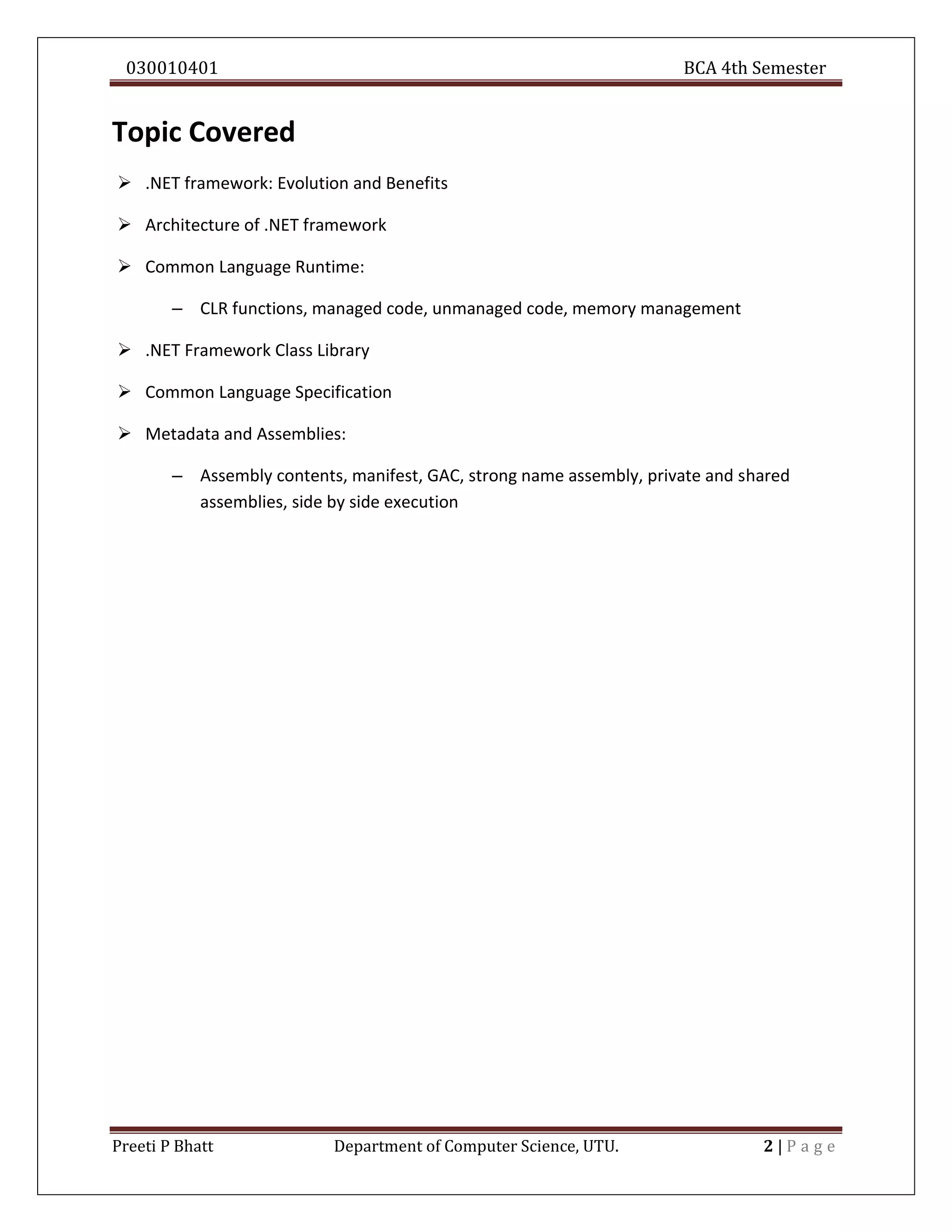 030010401 BCA 4th Semester
Preeti P Bhatt Department of Computer Science, UTU. 2 | P a g e
Topic Covered
 .NET framework: Evolution and Benefits
 Architecture of .NET framework
 Common Language Runtime:
– CLR functions, managed code, unmanaged code, memory management
 .NET Framework Class Library
 Common Language Specification
 Metadata and Assemblies:
– Assembly contents, manifest, GAC, strong name assembly, private and shared
assemblies, side by side execution
 