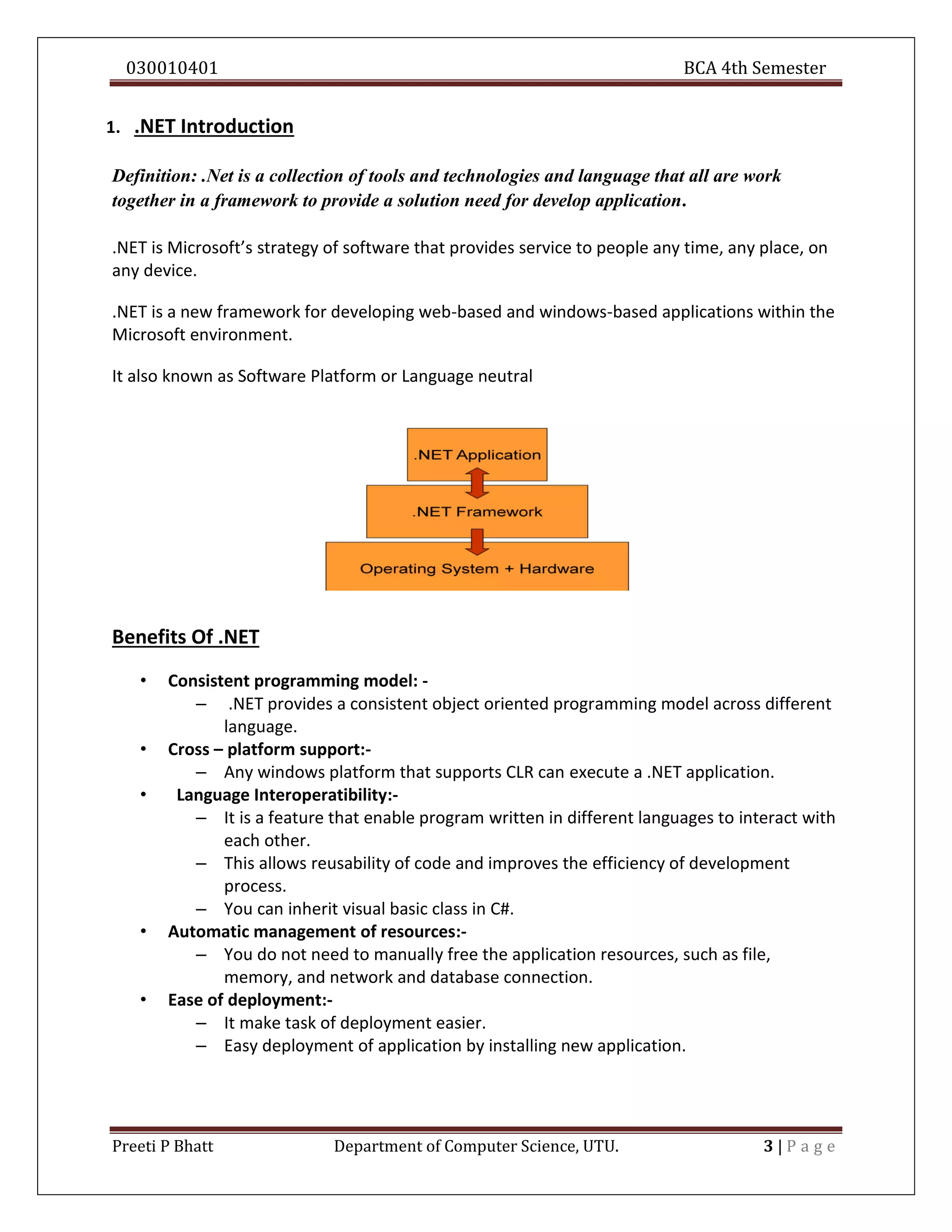 030010401 BCA 4th Semester
Preeti P Bhatt Department of Computer Science, UTU. 3 | P a g e
1. .NET Introduction
Definition: .Net is a collection of tools and technologies and language that all are work
together in a framework to provide a solution need for develop application.
.NET is Microsoft’s strategy of software that provides service to people any time, any place, on
any device.
.NET is a new framework for developing web-based and windows-based applications within the
Microsoft environment.
It also known as Software Platform or Language neutral
Benefits Of .NET
• Consistent programming model: -
– .NET provides a consistent object oriented programming model across different
language.
• Cross – platform support:-
– Any windows platform that supports CLR can execute a .NET application.
• Language Interoperatibility:-
– It is a feature that enable program written in different languages to interact with
each other.
– This allows reusability of code and improves the efficiency of development
process.
– You can inherit visual basic class in C#.
• Automatic management of resources:-
– You do not need to manually free the application resources, such as file,
memory, and network and database connection.
• Ease of deployment:-
– It make task of deployment easier.
– Easy deployment of application by installing new application.
 