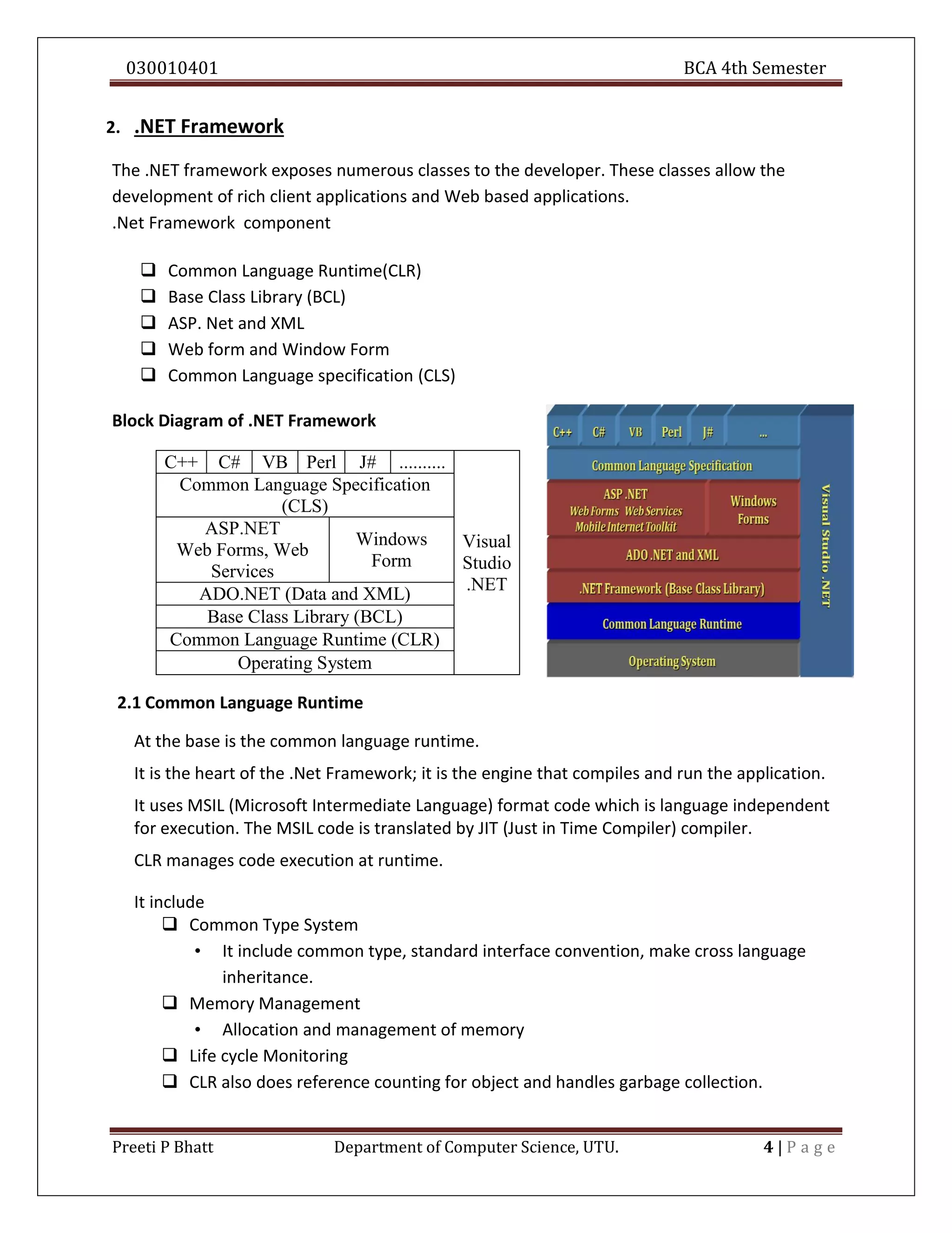 030010401 BCA 4th Semester
Preeti P Bhatt Department of Computer Science, UTU. 4 | P a g e
2. .NET Framework
The .NET framework exposes numerous classes to the developer. These classes allow the
development of rich client applications and Web based applications.
.Net Framework component
 Common Language Runtime(CLR)
 Base Class Library (BCL)
 ASP. Net and XML
 Web form and Window Form
 Common Language specification (CLS)
Block Diagram of .NET Framework
C++ C# VB Perl J# ..........
Visual
Studio
.NET
Common Language Specification
(CLS)
ASP.NET
Web Forms, Web
Services
Windows
Form
ADO.NET (Data and XML)
Base Class Library (BCL)
Common Language Runtime (CLR)
Operating System
2.1 Common Language Runtime
At the base is the common language runtime.
It is the heart of the .Net Framework; it is the engine that compiles and run the application.
It uses MSIL (Microsoft Intermediate Language) format code which is language independent
for execution. The MSIL code is translated by JIT (Just in Time Compiler) compiler.
CLR manages code execution at runtime.
It include
 Common Type System
• It include common type, standard interface convention, make cross language
inheritance.
 Memory Management
• Allocation and management of memory
 Life cycle Monitoring
 CLR also does reference counting for object and handles garbage collection.
 
