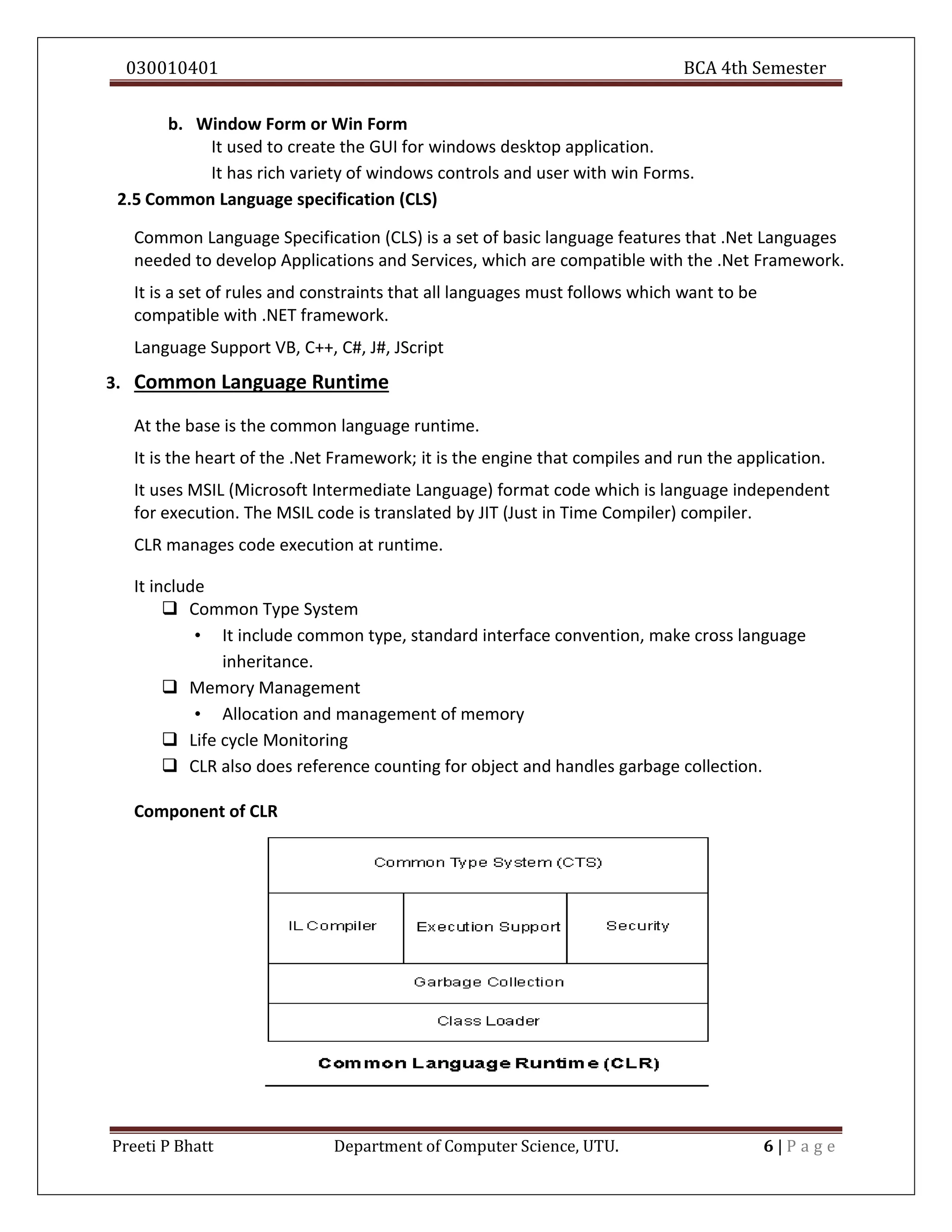 030010401 BCA 4th Semester
Preeti P Bhatt Department of Computer Science, UTU. 6 | P a g e
b. Window Form or Win Form
It used to create the GUI for windows desktop application.
It has rich variety of windows controls and user with win Forms.
2.5 Common Language specification (CLS)
Common Language Specification (CLS) is a set of basic language features that .Net Languages
needed to develop Applications and Services, which are compatible with the .Net Framework.
It is a set of rules and constraints that all languages must follows which want to be
compatible with .NET framework.
Language Support VB, C++, C#, J#, JScript
3. Common Language Runtime
At the base is the common language runtime.
It is the heart of the .Net Framework; it is the engine that compiles and run the application.
It uses MSIL (Microsoft Intermediate Language) format code which is language independent
for execution. The MSIL code is translated by JIT (Just in Time Compiler) compiler.
CLR manages code execution at runtime.
It include
 Common Type System
• It include common type, standard interface convention, make cross language
inheritance.
 Memory Management
• Allocation and management of memory
 Life cycle Monitoring
 CLR also does reference counting for object and handles garbage collection.
Component of CLR
 