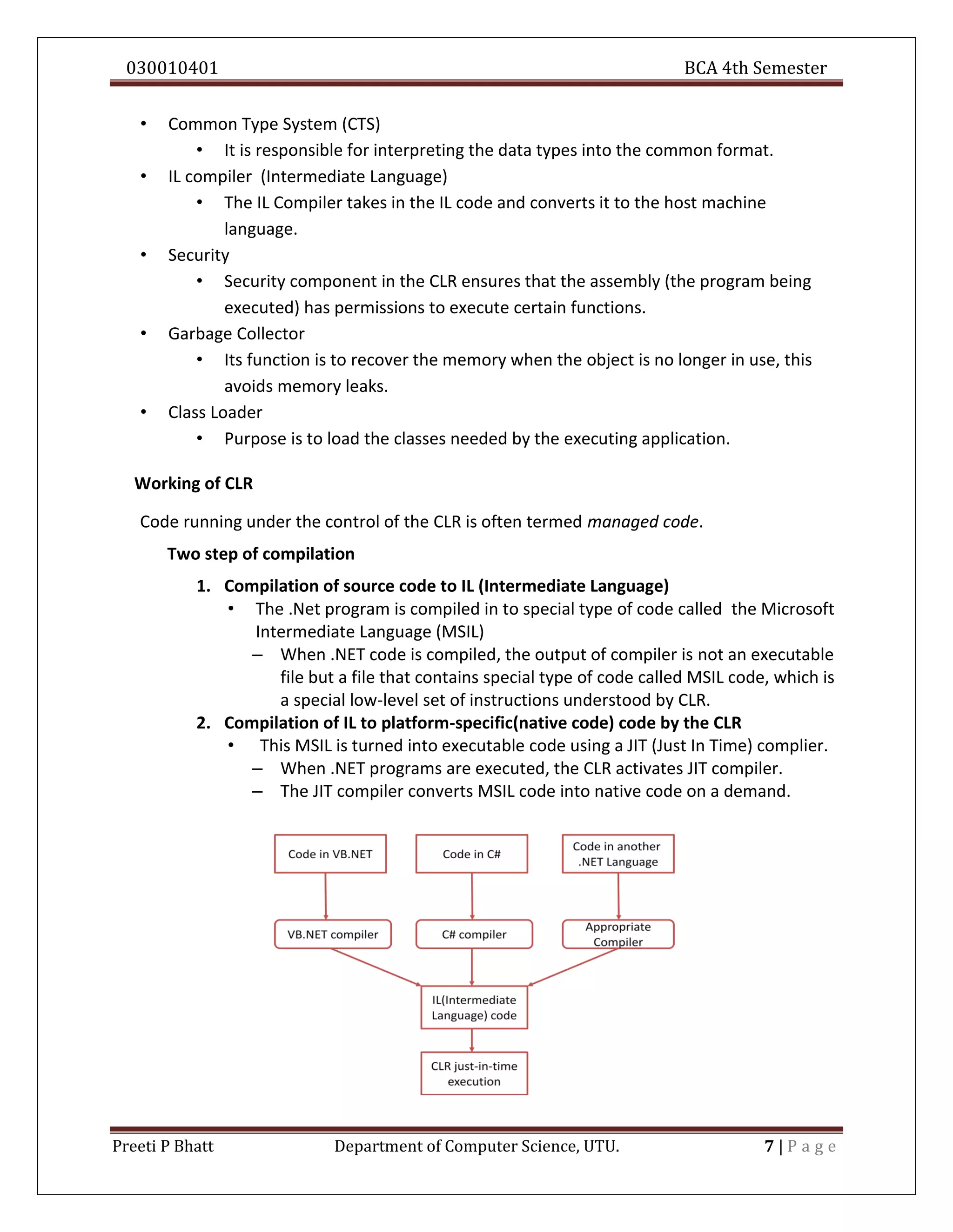 030010401 BCA 4th Semester
Preeti P Bhatt Department of Computer Science, UTU. 7 | P a g e
• Common Type System (CTS)
• It is responsible for interpreting the data types into the common format.
• IL compiler (Intermediate Language)
• The IL Compiler takes in the IL code and converts it to the host machine
language.
• Security
• Security component in the CLR ensures that the assembly (the program being
executed) has permissions to execute certain functions.
• Garbage Collector
• Its function is to recover the memory when the object is no longer in use, this
avoids memory leaks.
• Class Loader
• Purpose is to load the classes needed by the executing application.
Working of CLR
Code running under the control of the CLR is often termed managed code.
Two step of compilation
1. Compilation of source code to IL (Intermediate Language)
• The .Net program is compiled in to special type of code called the Microsoft
Intermediate Language (MSIL)
– When .NET code is compiled, the output of compiler is not an executable
file but a file that contains special type of code called MSIL code, which is
a special low-level set of instructions understood by CLR.
2. Compilation of IL to platform-specific(native code) code by the CLR
• This MSIL is turned into executable code using a JIT (Just In Time) complier.
– When .NET programs are executed, the CLR activates JIT compiler.
– The JIT compiler converts MSIL code into native code on a demand.
 