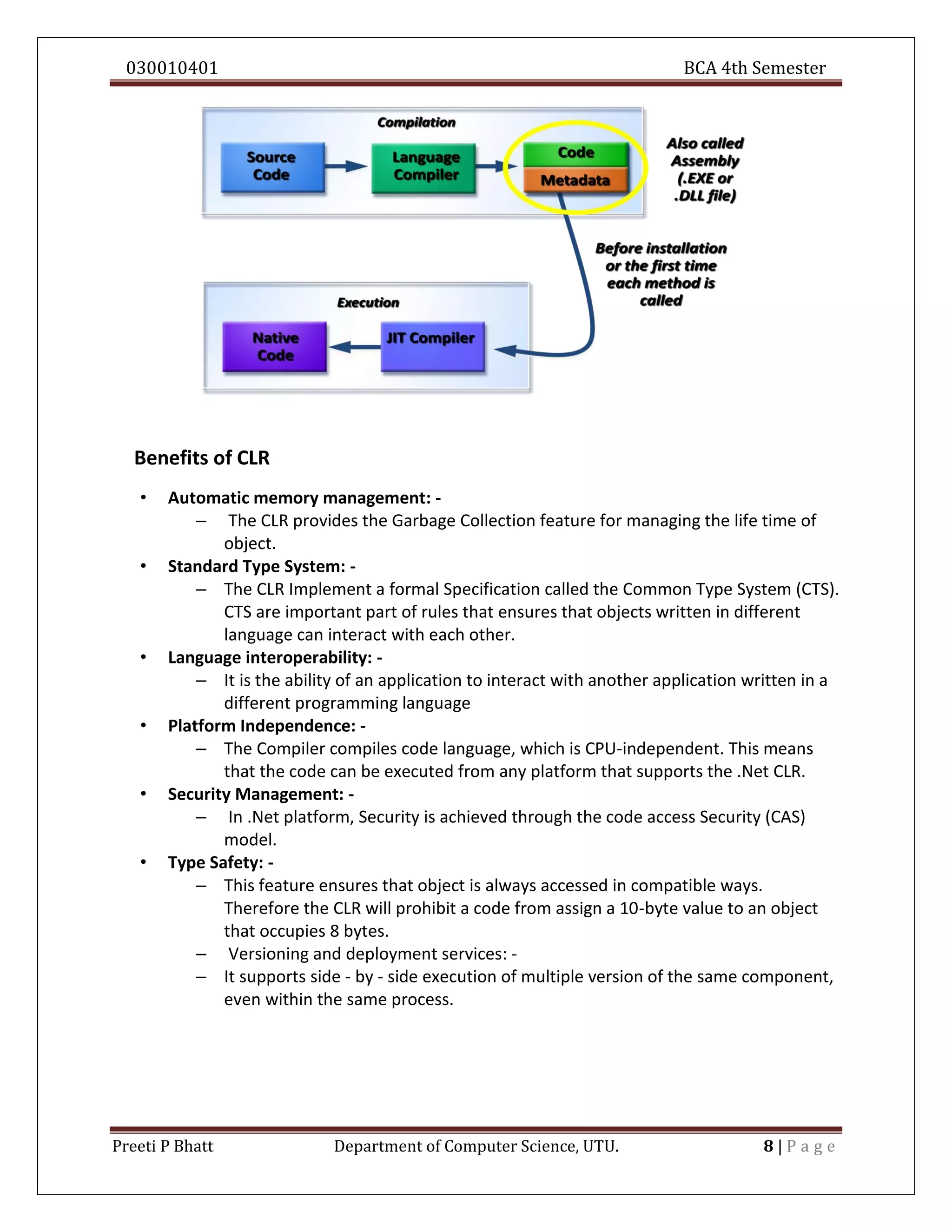 030010401 BCA 4th Semester
Preeti P Bhatt Department of Computer Science, UTU. 8 | P a g e
Benefits of CLR
• Automatic memory management: -
– The CLR provides the Garbage Collection feature for managing the life time of
object.
• Standard Type System: -
– The CLR Implement a formal Specification called the Common Type System (CTS).
CTS are important part of rules that ensures that objects written in different
language can interact with each other.
• Language interoperability: -
– It is the ability of an application to interact with another application written in a
different programming language
• Platform Independence: -
– The Compiler compiles code language, which is CPU-independent. This means
that the code can be executed from any platform that supports the .Net CLR.
• Security Management: -
– In .Net platform, Security is achieved through the code access Security (CAS)
model.
• Type Safety: -
– This feature ensures that object is always accessed in compatible ways.
Therefore the CLR will prohibit a code from assign a 10-byte value to an object
that occupies 8 bytes.
– Versioning and deployment services: -
– It supports side - by - side execution of multiple version of the same component,
even within the same process.
 