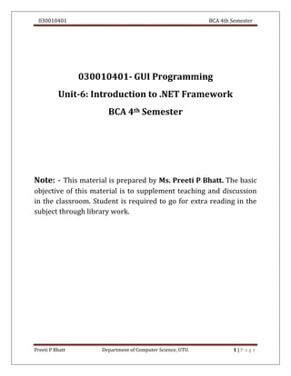 030010401 BCA 4th Semester
Preeti P Bhatt Department of Computer Science, UTU. 1 | P a g e
030010401- GUI Programming
Unit-6: Introduction to .NET Framework
BCA 4th Semester
Note: - This material is prepared by Ms. Preeti P Bhatt. The basic
objective of this material is to supplement teaching and discussion
in the classroom. Student is required to go for extra reading in the
subject through library work.
 