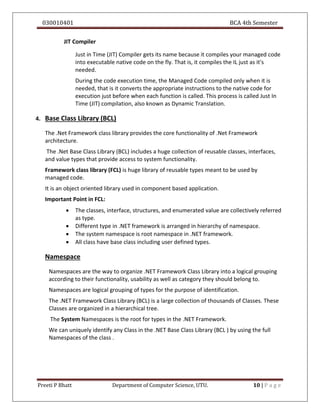 030010401 BCA 4th Semester
Preeti P Bhatt Department of Computer Science, UTU. 10 | P a g e
JIT Compiler
Just in Time (JIT) Compiler gets its name because it compiles your managed code
into executable native code on the fly. That is, it compiles the IL just as it's
needed.
During the code execution time, the Managed Code compiled only when it is
needed, that is it converts the appropriate instructions to the native code for
execution just before when each function is called. This process is called Just In
Time (JIT) compilation, also known as Dynamic Translation.
4. Base Class Library (BCL)
The .Net Framework class library provides the core functionality of .Net Framework
architecture.
The .Net Base Class Library (BCL) includes a huge collection of reusable classes, interfaces,
and value types that provide access to system functionality.
Framework class library (FCL) is huge library of reusable types meant to be used by
managed code.
It is an object oriented library used in component based application.
Important Point in FCL:
 The classes, interface, structures, and enumerated value are collectively referred
as type.
 Different type in .NET framework is arranged in hierarchy of namespace.
 The system namespace is root namespace in .NET framework.
 All class have base class including user defined types.
Namespace
Namespaces are the way to organize .NET Framework Class Library into a logical grouping
according to their functionality, usability as well as category they should belong to.
Namespaces are logical grouping of types for the purpose of identification.
The .NET Framework Class Library (BCL) is a large collection of thousands of Classes. These
Classes are organized in a hierarchical tree.
The System Namespaces is the root for types in the .NET Framework.
We can uniquely identify any Class in the .NET Base Class Library (BCL ) by using the full
Namespaces of the class .
 