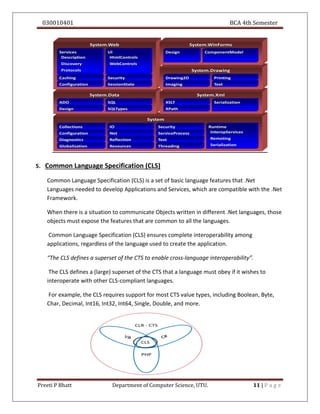 030010401 BCA 4th Semester
Preeti P Bhatt Department of Computer Science, UTU. 11 | P a g e
5. Common Language Specification (CLS)
Common Language Specification (CLS) is a set of basic language features that .Net
Languages needed to develop Applications and Services, which are compatible with the .Net
Framework.
When there is a situation to communicate Objects written in different .Net languages, those
objects must expose the features that are common to all the languages.
Common Language Specification (CLS) ensures complete interoperability among
applications, regardless of the language used to create the application.
“The CLS defines a superset of the CTS to enable cross-language interoperability”.
The CLS defines a (large) superset of the CTS that a language must obey if it wishes to
interoperate with other CLS-compliant languages.
For example, the CLS requires support for most CTS value types, including Boolean, Byte,
Char, Decimal, Int16, Int32, Int64, Single, Double, and more.
 