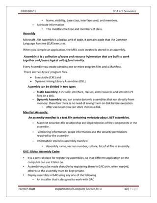 030010401 BCA 4th Semester
Preeti P Bhatt Department of Computer Science, UTU. 13 | P a g e
• Name, visibility, base class, interface used, and members.
– Attribute information
• This modifies the type and members of class.
Assembly
Microsoft .Net Assembly is a logical unit of code, it contains code that the Common
Language Runtime (CLR) executes.
When you compile an application, the MSIL code created is stored in an assembly.
Assembly: It is a collection of types and resource information that are built to work
together and form a logical unit of functionality.
Every Assembly you create contains one or more program files and a Manifest.
There are two types’ program files.
 Executable (EXE) and
 Dynamic linking Library Assemblies (DLL).
Assembly can be divided in two types
– Static Assembly: It includes interface, classes, and resources and stored in PE
files on a disk.
– Dynamic Assembly: you can create dynamic assemblies that run directly from
memory; therefore there is no need of saving them on disk before execution.
o After execution you can store then in a disk.
Manifest Assembly:
An assembly manifest is a text file containing metadata about .NET assemblies.
– Manifest describes the relationship and dependencies of the components in the
assembly,
– Versioning information, scope information and the security permissions
required by the assembly.
– Information stored in assembly manifest
• Assembly name, version number, culture, list of all file in assembly.
GAC: Global Assembly Cache
• It is a central place for registering assemblies, so that different application on the
computer can use it later on.
• Assembly must be made sharable by registering them in GAC only, when needed,
otherwise the assembly must be kept private.
• Deploy assembly in GAC using any one of the following
– An installer that is designed to work with GAC
 