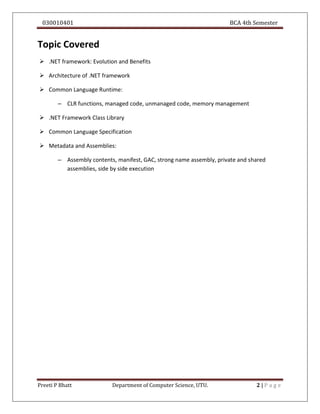 030010401 BCA 4th Semester
Preeti P Bhatt Department of Computer Science, UTU. 2 | P a g e
Topic Covered
 .NET framework: Evolution and Benefits
 Architecture of .NET framework
 Common Language Runtime:
– CLR functions, managed code, unmanaged code, memory management
 .NET Framework Class Library
 Common Language Specification
 Metadata and Assemblies:
– Assembly contents, manifest, GAC, strong name assembly, private and shared
assemblies, side by side execution
 